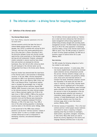 8 
3 The informal sector – a driving force for recycling management 
3.1 Definition of the informal sector 
The Informal Waste Sector 
By Dr. Martin Medina, researcher specialised on the infor-mal 
waste sector 
Informal economic activity has been the focus of 
intense debate among scholars for nearly four 
decades. Hart (1973) is credited with coining the term 
‘informal’ referring to the income-generating activi-ties 
of the urban poor in Ghana. According to Hart, 
the distinction between formal and informal income 
opportunities relied essentially on that between wage 
earning and self-employment. However, subsequent 
studies conducted in several countries have shown 
that some workers are employed by informal 
businesses. Also, Hart did not offer criteria by which 
the self-employed in the informal sector can be 
distinguished from those in the formal sector (Davies, 
1979). 
Empirical studies have demonstrated the importance 
of the informal sector in the economies of developing 
countries. In the late 1990s, informal employment 
accounted for 48% of non-agricultural employment in 
North Africa, 51% in Latin America, 65% in Asia, and 
72% in sub-Saharan Africa. If agricultural employ-ment 
is included, the percentages rise, in India and 
many sub-Saharan African countries, beyond 90% 
(WIEGO, 2000). Economic crises have a direct impact 
on the informal economy: the urban informal employ-ment 
in Mexico declined slightly from 37.4% of the 
labor force in 1950 to 35.8% in 1980 as the country’s 
economy grew. However, in 1995, as a result of the 
economic crisis and the Mexican peso devaluation, 
informal sector occupations employed 18 million 
Mexicans, or 51% of the labor force. Thus, 50% or 
more of the urban working population in developing 
countries labors in the informal sector (Zúñiga, 2003). 
In the second half of the 1990s many scholars 
started to use the term “informal economy” instead of 
“informal sector” to refer to a broader concept that 
includes enterprises as well as employment in 
developing, transition, and advanced developed 
economies. 
The ILO defines informal waste workers as “individu-als 
or small and micro-enterprises that intervene in 
waste management without being registered and 
without being formally charged with providing waste 
management services.” The World Bank has estimated 
that up to 2% of the urban population in developing 
countries makes a living in the informal waste sector 
(IWS for short). Thus, the IWS provides an income to 
at least 15 million people worldwide. The IWS has an 
economic impact of several billion US $ a year 
(Medina, 2007). 
Main Activities 
The IWS includes the following categories of activi-ties 
related to solid wastes: 
1) Informal waste collection – In some areas, often 
low-income neighborhoods not served by municipal 
waste collection service, entrepreneurs provide 
this service. Informal collectors charge a pick up 
fee to residents. Collectors use pushcarts, donkey 
carts, horse carts and motorized vehicles to 
transport the waste. Sometimes collectors recover 
the recyclables in the waste and sell them for 
reuse or recycling. In some cities, informal waste 
collectors serve a significant part of the popula-tion. 
Male, capital of the Maldives, lacks municipal 
waste collection, and informal collectors provide 
this service to most of the population in the city. 
By combining waste collection and recovery of 
recyclables, people engaged in this can earn high 
incomes. In Ciudad Nezahualcoyotl, near Mexico 
City, informal collectors earn five times the 
minimum wage, which is more than factory 
workers (Medina, 2005). 
2) Informal recovery of recyclables – This is the most 
common activity in which people recover materials 
from waste for reuse or recycling. In English-speaking 
areas they are known as scavengers, 
waste pickers, rag pickers, salvagers, reclaimers, 
or other terms. Many other words are used to 
denote this activity, depending on the country and 
language. Recovery activities occur in any area 
 