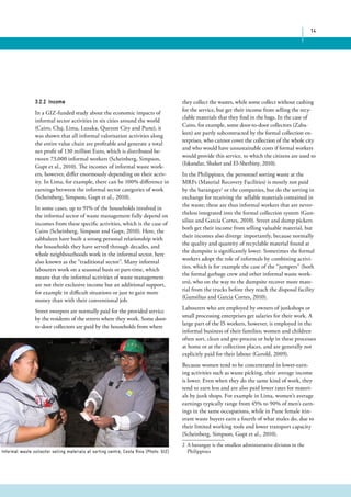 14 
3.2.2 Income 
In a GIZ-funded study about the economic impacts of 
informal sector activities in six cities around the world 
(Cairo, Cluj, Lima, Lusaka, Quezon City and Pune), it 
was shown that all informal valorisation activities along 
the entire value chain are profitable and generate a total 
net profit of 130 million Euro, which is distributed be-tween 
73,000 informal workers (Scheinberg, Simpson, 
Gupt et al., 2010). The incomes of informal waste work-ers, 
however, differ enormously depending on their activ-ity. 
In Lima, for example, there can be 100% difference in 
earnings between the informal sector categories of work 
(Scheinberg, Simpson, Gupt et al., 2010). 
In some cases, up to 91% of the households involved in 
the informal sector of waste management fully depend on 
incomes from these specific activities, which is the case of 
Cairo (Scheinberg, Simpson and Gupt, 2010). Here, the 
zabbaleen have built a strong personal relationship with 
the households they have served through decades, and 
whole neighbourhoods work in the informal sector, here 
also known as the “traditional sector”. Many informal 
labourers work on a seasonal basis or part-time, which 
means that the informal activities of waste management 
are not their exclusive income but an additional support, 
for example in difficult situations or just to gain more 
money than with their conventional job. 
Street sweepers are normally paid for the provided service 
by the residents of the streets where they work. Some door-to- 
door collectors are paid by the households from where 
they collect the wastes, while some collect without cashing 
for the service, but get their income from selling the recy-clable 
materials that they find in the bags. In the case of 
Cairo, for example, some door-to-door collectors (Zaba-leen) 
are partly subcontracted by the formal collection en-terprises, 
who cannot cover the collection of the whole city 
and who would have unsustainable costs if formal workers 
would provide this service, to which the citizens are used to 
(Iskandar, Shaker and El-Sherbiny, 2010). 
In the Philippines, the personnel sorting waste at the 
MRFs (Material Recovery Facilities) is mostly not paid 
by the barangays2 or the companies, but do the sorting in 
exchange for receiving the sellable materials contained in 
the waste; these are thus informal workers that are never-theless 
integrated into the formal collection system (Gun-silius 
and Garcia Cortes, 2010). Street and dump pickers 
both get their income from selling valuable material, but 
their incomes also diverge importantly, because normally 
the quality and quantity of recyclable material found at 
the dumpsite is significantly lower. Sometimes the formal 
workers adopt the role of informals by combining activi-ties, 
which is for example the case of the “jumpers” (both 
the formal garbage crew and other informal waste work-ers), 
who on the way to the dumpsite recover more mate-rial 
from the trucks before they reach the disposal facility 
(Gunsilius and Garcia Cortes, 2010). 
Labourers who are employed by owners of junkshops or 
small processing enterprises get salaries for their work. A 
large part of the IS workers, however, is employed in the 
informal business of their families; women and children 
often sort, clean and pre-process or help in these processes 
at home or at the collection places, and are generally not 
explicitly paid for their labour (Gerold, 2009). 
Because women tend to be concentrated in lower-earn-ing 
activities such as waste picking, their average income 
is lower. Even when they do the same kind of work, they 
tend to earn less and are also paid lower rates for materi-als 
by junk shops. For example in Lima, women’s average 
earnings typically range from 45% to 90% of men’s earn-ings 
in the same occupations, while in Pune female itin-erant 
waste buyers earn a fourth of what males do, due to 
their limited working tools and lower transport capacity 
(Scheinberg, Simpson, Gupt et al., 2010). 
2 A barangay is the smallest administrative division in the 
Informal waste collector selling materials at sorting centre, Costa Rica (Photo: GIZ) Philippines 
 