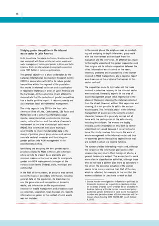 15 
Studying gender inequalities in the informal 
waste sector in Latin America 
By Dr. Anna Lúcia Florisbela dos Santos, Brazilian and Ger-man 
economist with focus on informal sector, waste and 
water management, training and gender in Africa and Latin 
America. Works in international development cooperation 
since 1987. Author of numerous publications. 
The general objective of a study undertaken by the 
Canadian International Development Research Centre 
(IDRC) in cooperation with GIZ is to reduce gender 
inequalities within the segment of the population 
that works in informal collection and classification 
of recyclable materials in cities of Latin America and 
the Caribbean. At the same time, it will attempt to 
demonstrate that the reduction of gender inequalities 
has a double positive impact: it reduces poverty and 
also improves local environmental management. 
The study began in July 2009 in the four Latin 
American cities of Lima, Cochabamba, São Paulo and 
Montevideo and is gathering information about 
income, social inequities, environmental improve-ments, 
cultural factors and the nature of women’s 
involvement in the area of municipal solid waste 
(MSW). This information will allow municipal 
governments to employ fundamental data in the 
design of policies, plans, programmes and various 
concrete sectoral measures and thus integrate 
gender policies into MSW management in the 
aforementioned cities. 
Identifying and analysing the best gender equity 
practices related to MSW in these Latin American 
cities permits to present basic elements and 
minimum measures that can be used to incorporate 
gender into MSW management strategies at the 
various action levels (federal, state, municipal and 
community). 
In the first of three phases, an analysis was carried 
out on the basis of secondary information, including 
general data on the population, its breakdown by 
sex, the generation and composition of domestic 
waste, and information on the organisational 
structure of waste management and processes such 
as collection, separation, final disposal, etc. Specific 
information on gender in the context of solid waste 
was not included. 
In the second phase, the emphasis was on conduct-ing 
and analysing in-depth interviews, group work 
with the interviewees and feedback from the 
evaluation and the interviews. An attempt was made 
to thoroughly understand the gender inequalities and 
their origins and to initiate cooperation between the 
cities. Information was obtained on the needs, 
interests, problems and expectations of the women 
involved in MSW management, and a regional report 
was drawn up on the problems that women in this 
sector confront.1 
The inequalities came to light when all the tasks 
involved in selective recovery in the informal sector 
were analysed. Generally, experts in the area of 
waste management attach little importance to the 
phase of thoroughly cleaning the material collected 
from the street. However, without this separation and 
cleaning, it is not possible to sell to the various 
waste buyers. This ‘invisible phase’ in the informal 
management of waste gives the activity a family 
character, because it is generally carried out at 
home with the participation of the entire family, 
including the children. The women are doubly 
invisible, as the importance of this work is neither 
understood nor valued because it is carried out at 
home. Our study revalues this step in the work of 
waste management in the informal sector and thus 
re-examines gender inequalities beyond those that 
are evident in urban low income families. 
The surveys yielded interesting results and, although 
the veracity of the information provided by inter-viewees 
may vary due to their feelings of shame, a 
general tendency is evident. The women tend to work 
more often in classification activities, although those 
who do not have a partner also work as collectors in 
the street. The economic situation of the women 
seems to be more precarious than that of the men, 
which is reflected, for example, in the fact that the 
women collectors in Lima have to work on foot 
1 Source: Acción-investigación e influencia en políticas: La 
dimensión de género en la gestión de residuos sólidos 
en las áreas urbanas y peri-urbanas de las ciudades de 
América Latina y el Caribe (Action research and policy 
guidelines: gender dimension in solid waste management 
in urban and periurban areas of Latin American and Car-ibbean 
cities); Funding IDRC 105183-001 (as of October 
6, 2010). 
 