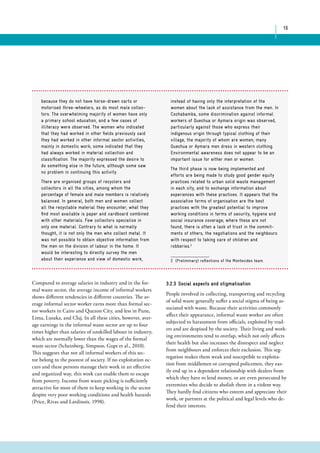 16 
because they do not have horse-drawn carts or 
motorised three-wheelers, as do most male collec-tors. 
The overwhelming majority of women have only 
a primary school education, and a few cases of 
illiteracy were observed. The women who indicated 
that they had worked in other fields previously said 
they had worked in other informal sector activities, 
mainly in domestic work; some indicated that they 
had always worked in material collection and 
classification. The majority expressed the desire to 
do something else in the future, although some saw 
no problem in continuing this activity. 
There are organised groups of recyclers and 
collectors in all the cities, among whom the 
percentage of female and male members is relatively 
balanced. In general, both men and women collect 
all the recyclable material they encounter; what they 
find most available is paper and cardboard combined 
with other materials. Few collectors specialise in 
only one material. Contrary to what is normally 
thought, it is not only the men who collect metal. It 
was not possible to obtain objective information from 
the men on the division of labour in the home. It 
would be interesting to directly survey the men 
about their experience and view of domestic work, 
instead of having only the interpretation of the 
women about the lack of assistance from the men. In 
Cochabamba, some discrimination against informal 
workers of Quechua or Aymara origin was observed, 
particularly against those who express their 
indigenous origin through typical clothing of their 
village, the majority of whom are women; many 
Quechua or Aymara men dress in western clothing. 
Environmental awareness does not appear to be an 
important issue for either men or women. 
The third phase is now being implemented and 
efforts are being made to study good gender equity 
practices related to urban solid waste management 
in each city, and to exchange information about 
experiences with these practices. It appears that the 
associative forms of organisation are the best 
practices with the greatest potential to improve 
working conditions in terms of security, hygiene and 
social insurance coverage; where these are not 
found, there is often a lack of trust in the commit-ments 
of others, the negotiations and the neighbours 
with respect to taking care of children and 
robberies.2 
2 (Preliminary) reflections of the Montevideo team. 
Compared to average salaries in industry and in the for-mal 
waste sector, the average income of informal workers 
shows different tendencies in different countries. The av-erage 
informal sector worker earns more than formal sec-tor 
workers in Cairo and Quezon City, and less in Pune, 
Lima, Lusaka, and Cluj. In all these cities, however, aver-age 
earnings in the informal waste sector are up to four 
times higher than salaries of unskilled labour in industry, 
which are normally lower than the wages of the formal 
waste sector (Scheinberg, Simpson, Gupt et al., 2010). 
This suggests that not all informal workers of this sec-tor 
belong to the poorest of society. If no exploitation oc-curs 
and these persons manage their work in an effective 
and organized way, this work can enable them to escape 
from poverty. Income from waste picking is sufficiently 
attractive for most of them to keep working in the sector 
despite very poor working conditions and health hazards 
(Price, Rivas and Lardinois, 1998). 
3.2.3 Social aspects and stigmatisation 
People involved in collecting, transporting and recycling 
of solid waste generally suffer a social stigma of being as-sociated 
with waste. Because their activities commonly 
affect their appearance, informal waste worker are often 
subjected to harassment from officials, exploited by trad-ers 
and are despised by the society. Their living and work-ing 
environments tend to overlap, which not only affects 
their health but also increases the disrespect and neglect 
from neighbours and enforces their exclusion. This seg-regation 
makes them weak and susceptible to exploita-tion 
from middlemen or corrupted policemen, they eas-ily 
end up in a dependent relationship with dealers from 
which they have to lend money, or are even persecuted by 
extremists who decide to abolish them in a violent way. 
They hardly find citizens who esteem and appreciate their 
work, or partners at the political and legal levels who de-fend 
their interests. 
 
