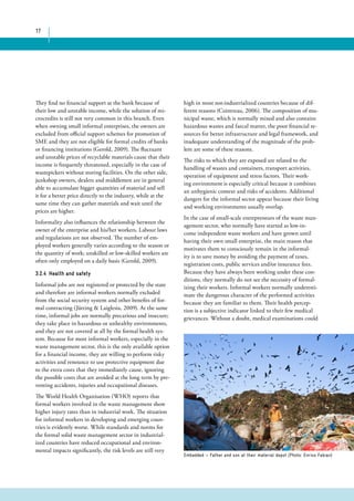 17 
They find no financial support at the bank because of 
their low and unstable income, while the solution of mi-crocredits 
is still not very common in this branch. Even 
when owning small informal enterprises, the owners are 
excluded from official support schemes for promotion of 
SME and they are not eligible for formal credits of banks 
or financing institutions (Gerold, 2009). The fluctuant 
and unstable prices of recyclable materials cause that their 
income is frequently threatened, especially in the case of 
wastepickers without storing facilities. On the other side, 
junkshop owners, dealers and middlemen are in general 
able to accumulate bigger quantities of material and sell 
it for a better price directly to the industry, while at the 
same time they can gather materials and wait until the 
prices are higher. 
Informality also influences the relationship between the 
owner of the enterprise and his/her workers. Labour laws 
and regulations are not observed. The number of em-ployed 
workers generally varies according to the season or 
the quantity of work; unskilled or low-skilled workers are 
often only employed on a daily basis (Gerold, 2009). 
3.2.4 Health and safety 
Informal jobs are not registered or protected by the state 
and therefore are informal workers normally excluded 
from the social security system and other benefits of for-mal 
contracting (Jütting & Laiglesia, 2009). At the same 
time, informal jobs are normally precarious and insecure; 
they take place in hazardous or unhealthy environments, 
and they are not covered at all by the formal health sys-tem. 
Because for most informal workers, especially in the 
waste management sector, this is the only available option 
for a financial income, they are willing to perform risky 
activities and renounce to use protective equipment due 
to the extra costs that they immediately cause, ignoring 
the possible costs that are avoided at the long term by pre-venting 
accidents, injuries and occupational diseases. 
The World Health Organisation (WHO) reports that 
formal workers involved in the waste management show 
higher injury rates than in industrial work. The situation 
for informal workers in developing and emerging coun-tries 
is evidently worse. While standards and norms for 
the formal solid waste management sector in industrial-ized 
countries have reduced occupational and environ-mental 
impacts significantly, the risk levels are still very 
high in most not-industrialized countries because of dif-ferent 
reasons (Cointreau, 2006). The composition of mu-nicipal 
waste, which is normally mixed and also contains 
hazardous wastes and faecal matter, the poor financial re-sources 
for better infrastructure and legal framework, and 
inadequate understanding of the magnitude of the prob-lem 
are some of these reasons. 
The risks to which they are exposed are related to the 
handling of wastes and containers, transport activities, 
operation of equipment and stress factors. Their work-ing 
environment is especially critical because it combines 
an unhygienic context and risks of accidents. Additional 
dangers for the informal sector appear because their living 
and working environments usually overlap. 
In the case of small-scale entrepreneurs of the waste man-agement 
sector, who normally have started as low-in-come 
independent waste workers and have grown until 
having their own small enterprise, the main reason that 
motivates them to consciously remain in the informal-ity 
is to save money by avoiding the payment of taxes, 
registration costs, public services and/or insurance fees. 
Because they have always been working under these con-ditions, 
they normally do not see the necessity of formal-izing 
their workers. Informal workers normally underesti-mate 
the dangerous character of the performed activities 
because they are familiar to them. Their health percep-tion 
is a subjective indicator linked to their few medical 
grievances. Without a doubt, medical examinations could 
Embedded — Father and son at their material depot (Photo: Enrico Fabian) 
 