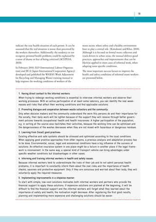 18 
indicate the true health situation of each person. It can be 
assumed that the real situation is worse than perceived by 
the workers themselves. Additionally, the tendency to not 
recognize personal health problems could be explained by 
a sense of shame or fear of being criticized (ACEPESA, 
2010). 
In February 2010, ILO (International Labour Organiza-tion) 
and JICA (Japan International Cooperation Agency) 
developed and published the WARM (Work Adjustment 
for Recycling and Managing Waste) training manual to 
help improve the working conditions of workers of the 
waste sector, where safety and a healthy environment 
have to play a central role (Kawakami and Khai, 2010). 
Although it is focused on formal waste collectors and 
truck drivers in urban areas, the manual delivers good 
practices, approaches and improvements that can be 
likewise applied in most cases of informal work, when 
adapting some specific conditions. 
The most important success factors to improve the 
health and safety conditions of informal waste workers 
are presented below. 
1. Having direct contact to the informal workers: 
When trying to redesign working conditions is essential to interview informal workers and observe their 
working processes. With an active participation of at least some laborers, you can identify the real weak-nesses 
and risks that affect their working conditions and find applicable solutions. 
2. Promoting dialogue and cooperation between waste collectors and the community: 
Only when decision makers and the community understand the work this persons do and their importance for 
the society, their daily work will be lighten because of the support they will receive through better govern-ment 
policies towards occupational health and health insurances. A higher participation of the population, 
e.g. in sorting at the source also facilitates their activities, because the working time can be optimized and 
the dangerousness of the wastes decreases when they are not mixed with hazardous or dangerous residues. 
3. Learning from (local) good practices: 
Existing effective and safe systems should be stressed and optimized according to the local conditions. 
When applying good practice approaches from other regions, a previous analysis and adaptation process has 
to be done. Environmental, social, legal and economical conditions have a big influence of the success of 
solutions. An effective insurance system in one place might be a failure in another place if the legal frame-work 
is inconvenient. In the same way, a special kind of transport vehicle can bring advantages under 
specific weather conditions but disadvantages in other cases. 
4. Informing and training informal workers in health and safety issues: 
Because informal workers tend to underestimate the risks of their job and to not admit personal health 
problems, it is important to constantly inform them about the real risks and the importance of health 
checks, vaccines and protective equipment. Only if they are conscious and worried about their body, they will 
voluntarily apply the required measures. 
5. Implementing improvements in a stepwise manner: 
To start with simple, low-cost solutions motivates both informal workers and partners who provide the 
financial support to apply these solutions. If expensive solutions are planned at the beginning, it will be 
difficult to find the financial support and the informal workers will forget what they learned about the 
importance of safety and health; the motivation might decrease. After registering the first good results, 
planning and implementing more expensive and challenging solutions should be easier. 
 