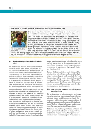 19 
Delia Animas, 52, has been working at the dumpsite in Iloilo City, Philippines since 1986 
On a normal day, she starts working at 6 am and stops at around 5 pm, when 
the sunlight starts to diminish, making it difficult to recognize the wastes. 
Until a few months ago, the collection was done at night and she had to work 
very late under bad illumination conditions. She takes several breaks when she 
wants to take lunch or when she feels sick or dizzy. During hot sunny days, she 
feels weak very often, but she works until the end of the day. If she has to stay 
at home, someone from the family or the neighborhood has to lend her mon-ey. 
She goes to the doctor only in critical situations, which occur around once 
a year. She knows the GIZ support project but she still prefers to work at the 
open dump because she needs to be flexible with her schedule. Her main income 
Delia Animas, (Photo: Sofía 
García-Cortés) 
source is the breeding of pigs, which are fed with organic wastes that she finds in the dumpsite. Neverthe-less, 
she would like to have a fixed job and feel no daily pressure about how she gets her food. 
3.3 Importance and contributions of the informal 
sector 
The modernization processes in the waste management 
sector are common in the attempt to increase the ser-vice 
coverage and the efficiency of the whole system. This 
includes mainly the mechanization in the whole value 
chain, beginning with the inclusion of fuel operated ve-hicles 
in the collection, going through machinery for the 
(pre) processing, and ending with mechanical process-es 
for the disposal or incineration of wastes. The focus is 
seldom on recovery and recycling of waste. At the same 
time, these processes tend to ignore the role of the infor-mal 
waste workers or even to exclude them intentionally. 
Unorganized informal waste activities certainly have neg-ative 
effects and generate several serious problems. The 
impacts of the activities of IS workers on their health rep-resent 
a large hidden cost; injuries and diseases cause lost 
of income and lower productivity, while specific health 
risks that result from exposition to toxic materials be-come 
partly obvious in the long term. At the same time, 
if waste pickers and scavengers only take the valuable ma-terials 
and disperse or burn the other wastes at the street, 
the hygienic and environmental conditions of the neigh-bourhood 
are deteriorated. In particular, the processing 
of valuable but hazardous wastes such as e-waste is nor-mally 
very critical not only for the environment but for 
the health of the personnel involved. Several studies have 
shown, however, that organized informal recycling activi-ties 
have positive effects on the environment, reduce the 
costs of waste management systems and provide income 
opportunities for large numbers of poor people (Gerdes 
and Gunsilius, 2010). 
Between the direct and indirect positive impacts of the 
activities of the informal waste workers, social, ecologi-cal 
and economical aspects can be identified, all of which 
have direct and indirect positive economical effects on the 
municipalities. The following chapters will focus of the 
social importance of the informal sector, the impacts on 
resource economy and the meaningful role in the reduc-tion 
of greenhouse gases (mitigation). 
3.3.1 Social benefits of integrating informal waste man-agement 
activities 
The service provided by informal collectors, recyclers and 
enterprises has several important social impacts. On one 
side, these workers provide important services for the 
community and help improve the hygienic conditions of 
settlements that are normally not covered by the formal 
sector. This helps enhance the living and working condi-tions 
of an important fraction of the population. 
At the same time, well managed informal activities in this 
branch generate work and income for many people and 
might help to overcome poverty. Although not always 
informal workers are extremely poor, also in the case of 
 