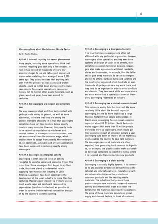 20 
Misconceptions about the Informal Waste Sector 
By Dr. Martin Medina 
Myth # 1: Informal recycling is a recent phenomenon 
Many people, including some specialists, think that 
informal recycling goes back only a few decades. In 
fact, it has existed for thousands of years. Our 
ancestors began to use and refine gold, copper and 
bronze when metallurgy first emerged, some 5,000 
years ago. They quickly realized that anything left 
over from the process—as well as old and broken 
objects—could be melted down and recycled to make 
new objects. People who specialize in recovering 
metals, not to mention other waste materials, such as 
glass, wood and paper, have been around for 
centuries. 
Myth # 2: All scavengers are indigent and extremely 
poor 
The way scavengers look and their daily contact with 
garbage leads society in general, as well as some 
academics, to believe that they are among the 
poorest members of society. It is true that scavengers 
sometimes have very low incomes, below poverty 
levels in many countries. However, this poverty tends 
to be caused by exploitation by middlemen and 
corrupt leaders. If scavengers are not exploited, they 
can earn several times the minimum wage, which 
enables them to escape from poverty. Microenterpris-es, 
co-operatives, and public and private associations 
have been successful in reducing poverty among 
scavengers. 
Myth # 3: Scavenging is a marginal activity 
Scavenging is often believed to be an activity 
relegated to society’s social and economic fringe. This 
is not true. Since scavengers first began to ply their 
trade, they have played a fundamental role in 
supplying raw materials for industry. In Latin 
America, scavengers have been essential to the 
development of the paper industry for more than four 
centuries. Mexico’s paper industry is trying to use as 
much waste paper and cardboard recovered by 
pepenadores (cardboard collectors) as possible in 
order to survive the international competition brought 
on by the country’s economic opening. 
Myth # 4: Scavenging is a disorganized activity 
It is true that many scavengers are often not 
affiliated with any particular organization. However, 
scavengers often specialize, and they even have 
systems of division of labor. In the streets, they 
sometimes establish territorial divisions. Scaven-gers 
also make agreements with local residents, 
stores and businesses, for example, that the latter 
sell or give away materials to certain scavengers 
and not to others. Garbage dumps and landfills are 
the most highly organized of all. Hundreds or even 
thousands of garbage-pickers may work there, and 
they tend to be organized in order to avoid conflicts 
and disorder. They have work shifts and supervisors, 
and each worker has a specialty. At some of these 
sites, scavenging resembles an industry. 
Myth # 5: Scavenging has a minimal economic impact 
This opinion is widely held but incorrect. We know 
relatively little about the financial impact of 
scavenging, but we do know that it has a large 
financial footprint than people acknowledge. In 
Brazil alone, scavenging has an annual economic 
impact of about US $3 billion. World Bank esti-mates 
suggest that more than 15 million people 
worldwide work as scavengers, which would put 
their economic impact at billions of dollars a year. 
Scavenging cuts down on imports of raw materials, 
which enables the country to save hard currency. 
The scavenger-recovered materials are often 
exported, thus generating hard currency. In Argenti-na, 
for example, the plastic used to make carbonat-ed 
beverage containers is exported to China, where 
it is recycled and transformed into new products. 
Myth # 6: Scavenging is a static activity 
Scavenging is actually highly dynamic. It is connect-ed 
to and depends directly on developments at the 
national and international level. Population growth 
and urbanization increase the production of 
consumer products and the resulting waste 
materials. The industries that produce these 
products require raw materials. Increased economic 
activity and international trade also boost the 
demand for the materials recovered by scavengers. 
The price of these materials depends on global 
supply and demand factors. In times of economic 
 