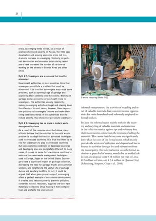 21 
E-waste recycling (Photo: GIZ) 
crisis, scavenging tends to rise, as a result of 
unemployment and poverty. In Mexico, the 1994 peso 
devaluation and ensuing economic crisis led to a 
dramatic increase in scavenging. Similarly, Argenti-na’s 
devaluation and economic crisis during recent 
years have increased the number of cartoneros 
working on the streets of Buenos Aires and other 
cities. 
Myth # 7: Scavengers are a nuisance that must be 
eliminated 
Government authorities in most countries think that 
scavengers constitute a problem that must be 
eliminated. It is true that scavengers may cause some 
problems, such as opening bags of garbage and 
scattering their contents onto the streets. Working in 
garbage dumps presents serious health risks to 
scavengers. The authorities usually respond by 
making scavenging activities illegal and chasing down 
the offenders. In most cases, however, these repres-sive 
policies cut scavengers’ income and make their 
living conditions worse. If the authorities want to 
reduce poverty, they should not persecute scavengers. 
Myth # 8: Scavenging has no place in modern waste 
management systems 
As a result of the response described above, many 
officials believe that the solution to the solid waste 
problem is to adopt the kinds of advanced techniques 
used in developed countries. It is true that there is no 
role for scavengers to play in developed countries. 
But socioeconomic conditions in developed countries 
and developing ones are completely different. In many 
cases, it makes no sense for low-income countries to 
embrace the same waste management techniques 
used in Europe, Japan or the United States. Scaven-gers 
have a significant impact on garbage collection, 
decreasing the need for garbage trucks and sanitation 
workers, and lengthening the useful life of garbage 
dumps and sanitary landfills. In fact, it could be 
argued that when given proper support, scavenging 
offers a perfect example of sustainable development: 
it creates jobs, reduces poverty, prevents pollution, 
conserves natural resources, supplies low-cost raw 
materials to industry (thus making it more competi-tive) 
and protects the environment. 
informal entrepreneurs, the activities of recycling and re-tail 
of valuable materials draw concrete income opportu-nities 
for entire households and informally employed in-formal 
workers. 
Because the informal sector mainly works in the recov-ery 
and recycling of valuable materials and sometime 
in the collection service against tips and voluntary fees, 
their main income comes from the revenues of selling the 
materials. This causes that the net costs are significantly 
lower than the costs of the formal sector, which mainly 
provides the services of collection and disposal and has to 
finance its activities through fees and subventions from 
the municipality. The informal sector saves the formal au-thorities 
a great deal of money, mostly due to avoided col-lection 
and disposal costs (€14 million per year in Lima, 
€12 million in Cairo, and € 3.4 million in Quezon City) 
(Scheinberg, Simpson, Gupt et al., 2010). 
 