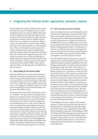 25 
4 Integrating the informal sector: approaches, examples, impacts 
The potential positive impacts of informal sector integra-tion 
show that measures to include this sector in waste 
management systems are necessary. Different levels and 
models of integration are possible and range from mere 
recognition of the informal workers by public authorities 
(e.g. provision of identity cards) to a complete formali-zation 
of actors as companies or co-operatives. When it 
comes to the question how to do this, several conditions 
have shown to be important for the successful implemen-tation. 
These are for example the attention paid to the 
activities of informal waste workers in public policies, 
regulations, and procedures, the organisation of informal 
actors, the technical and managerial capacity these work-ers 
have as economic actors, and the networks they es-tablish 
with formal companies and other institutions like 
providers of business or financing services. Pilot projects 
conducted by GIZ on behalf of BMZ, and by other or-ganisations 
show successful approaches and difficulties to 
take into account. 
4.1 Policy making for the informal sector 
Improving SWM systems can affect the IS positively or 
negatively. It can lead to the elaboration and implemen-tation 
of strategies which finally threaten or improve the 
income generating activities that IS workers traditionally 
carried out. Strategies for improving SWM systems, how-ever, 
can also support the integration of the IS in the (for-mal) 
municipal SWM system and formally charge infor-mal 
actors with SWM activities. 
As the main characteristic of the informal waste sector is 
its “invisibility”, one major element of strengthening in-formal 
sector integration consists of raising awareness of 
political decision-makers for the work and the possible 
contributions of the informal sector for an appropriate 
waste management system, as well as for the important 
aspects to consider when integrating them. Experience, 
especially from India and Brazil, clearly shows that the 
constitution of adequate legal structures and the process 
of informal sector integration go hand in hand. The adap-tation 
of laws, regulations and bylaws at federal, state and 
municipal levels to the requirements of a successful inte-gration 
process paves the way for further developments 
(Gerdes and Gunsilius, 2010). In advice to Solid Waste Man-agement, 
the experiences of informal waste management 
activities can be fed into policy processes in several ways: 
4.1.1 Action learning and scenario modelling 
Action learning has been one way of making the work of 
informal waste workers known to decision-makers. Simi-larly 
to the recognition of informal recyclers as a profes-sion 
and inclusion in official statistics described below, 
action learning initiatives can improve the information 
available about the sector. In addition, they serve to initi-ate 
an exchange with decision-makers about the potential 
benefits of integrating these workers. The elaboration of 
scenarios is an efficient instrument for analyzing the im-portance 
of IS activities for the functioning and improve-ment 
of the SWM system and can be used for making 
municipalities aware of the usefulness of the IS. 
The GIZ-funded study about the economic impacts of 
informal sector activities analysed the quantities of waste 
handled by informal and formal stakeholders, their inter-linkages 
and the specific costs of their operations (Schein-berg, 
Simpson, Gupt et al., 2010). In five of the six cit-ies, 
the activity of the informal sector resulted in a much 
higher recycling rate at a much lower cost than the activi-ties 
of the formal sector. This experience served for estab-lishing 
a better knowledge about the activities of the in-formal 
sector, their scope as well as their economic, social 
and environmental impacts. Municipal decision-makers 
have been involved in the development of scenarios ana-lyzing 
the economic impacts of restricting informal waste 
management activities or integrating informal stakehold-ers 
into the solid waste management system. The study 
shows that already the process of analyzing different sce-narios 
together with advocates of the informal sector and 
municipal decision makers can have an important impact 
on the way these decision-makers conceive and consider 
the work of informal waste workers. 
In the Philippines, the data on Quezon City from the 
study were a major starting point for and a data basis in 
the elaboration of a national framework for the integra-tion 
of the informal sector, supported by UNEP (Solid 
Waste Management Association of the Philippines, 2009). 
The National Solid Waste Management Commission that 
is currently elaborating the National Solid Waste Man-agement 
Strategy has been very active in the elaboration 
of this framework and demonstrates a vivid interest in 
good experiences from pilot projects to implement suc-cessful 
approaches. 
 