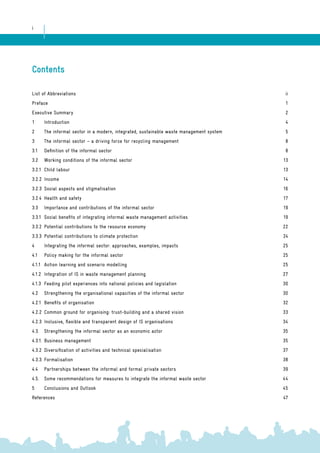 i 
Contents 
List of Abbreviations ii 
Preface 1 
Executive Summary 2 
1 Introduction 4 
2 The informal sector in a modern, integrated, sustainable waste management system 5 
3 The informal sector – a driving force for recycling management 8 
3.1 Definition of the informal sector 8 
3.2 Working conditions of the informal sector 13 
3.2.1 Child labour 13 
3.2.2 Income 14 
3.2.3 Social aspects and stigmatisation 16 
3.2.4 Health and safety 17 
3.3 Importance and contributions of the informal sector 19 
3.3.1 Social benefits of integrating informal waste management activities 19 
3.3.2 Potential contributions to the resource economy 22 
3.3.3 Potential contributions to climate protection 24 
4 Integrating the informal sector: approaches, examples, impacts 25 
4.1 Policy making for the informal sector 25 
4.1.1 Action learning and scenario modelling 25 
4.1.2 Integration of IS in waste management planning 27 
4.1.3 Feeding pilot experiences into national policies and legislation 30 
4.2 Strengthening the organisational capacities of the informal sector 30 
4.2.1 Benefits of organisation 32 
4.2.2 Common ground for organising: trust-building and a shared vision 33 
4.2.3 Inclusive, flexible and transparent design of IS organisations 34 
4.3. Strengthening the informal sector as an economic actor 35 
4.3.1. Business management 35 
4.3.2 Diversification of activities and technical specialisation 37 
4.3.3. Formalisation 38 
4.4 Partnerships between the informal and formal private sectors 39 
4.5. Some recommendations for measures to integrate the informal waste sector 44 
5 Conclusions and Outlook 45 
References 47 
 