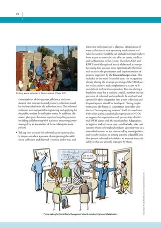 29 
Primary waste collector in Maputo suburb (Photo: GIZ) 
when new infrastructure is planned. Privatisation of 
waste collection or new operating mechanisms and 
rules for sanitary landfills can exclude informal workers 
from access to materials, and this can create conflicts 
and inefficiencies in the system. Therefore, GIZ and 
KfW Entwicklungsbank jointly elaborated a concept 
for taking into account more systematically the infor-mal 
sector in the preparation and implementation of 
projects supported by the financial cooperation. This 
includes, in the most favourable case, the recognition 
already during the strategic planning of the SWM sec-tor 
in the country, and complementary action by fi-nancial 
and technical co-operation. But also during a 
feasibility study for a sanitary landfill, number and im-portance 
of informal workers should be analysed and 
options for their integration into a new collection and 
disposal system should be developed. During imple-mentation, 
the financial cooperation can either con-duct 
an “accompanying measure” itself or coordinate 
with other actors as technical cooperation or NGOs 
to support the organisation and partnership of infor-mal 
SWM actors with the municipality. Adaptations 
to logistics and infrastructure could include collection 
systems where informal stakeholders can intervene in a 
controlled manner or are contracted by municipalities, 
and transfer stations or sorting stations at landfill sites 
that permit informal stakeholders to sort out materials 
safely or that are directly managed by them. 
characteristics of the quarters, efficiency and costs 
showed that non-mechanised primary collection would 
be the best solution in the suburban areas. The informal 
collectors were supported in registering and applying for 
the public tenders for collection zones. In addition, the 
master plan put a focus on improved recycling systems, 
including collaborating with a plastics processing center 
managed by an association of former dumpsite waste 
pickers. 
• Taking into account the informal sector is particular-ly 
important when a process of reorganizing the solid 
waste collection and disposal system is under way, and 
Illustration: Kirsten Reinhold, www.kommunikationslotsen.de 
Policy making for Solid Waste Management should include all relevant stakeholders 
 