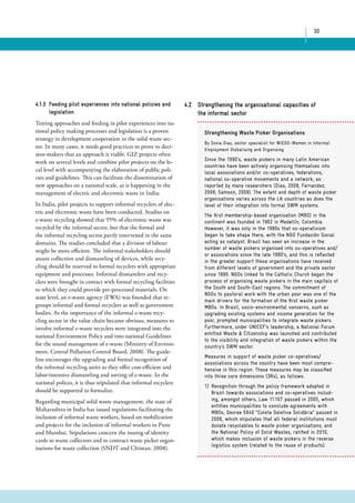 30 
4.1.3 Feeding pilot experiences into national policies and 
legislation 
Testing approaches and feeding in pilot experiences into na-tional 
policy making processes and legislation is a proven 
strategy in development cooperation in the solid waste sec-tor. 
In many cases, it needs good practices to prove to deci-sion- 
makers that an approach is viable. GIZ projects often 
work on several levels and combine pilot projects on the lo-cal 
level with accompanying the elaboration of public poli-cies 
and guidelines. This can facilitate the dissemination of 
new approaches on a national scale, as is happening in the 
management of electric and electronic waste in India: 
In India, pilot projects to support informal recyclers of elec-tric 
and electronic waste have been conducted. Studies on 
e-waste recycling showed that 95% of electronic waste was 
recycled by the informal sector, but that the formal and 
the informal recycling sector partly intervened in the same 
domains. The studies concluded that a division of labour 
might be more efficient. The informal stakeholders should 
assure collection and dismantling of devices, while recy-cling 
should be reserved to formal recyclers with appropriate 
equipment and processes. Informal dismantlers and recy-clers 
were brought in contact with formal recycling facilities 
to which they could provide pre-processed materials. On 
state level, an e-waste agency (EWA) was founded that re-groups 
informal and formal recyclers as well as government 
bodies. As the importance of the informal e-waste recy-cling 
sector in the value chain became obvious, measures to 
involve informal e-waste recyclers were integrated into the 
national Environment Policy and into national Guidelines 
for the sound management of e-waste (Ministry of Environ-ment, 
Central Pollution Control Board, 2008). The guide-line 
encourages the upgrading and formal recognition of 
the informal recycling units as they offer cost-efficient and 
labor-intensive dismantling and sorting of e-waste. In the 
national polices, it is thus stipulated that informal recyclers 
should be supported to formalize. 
Regarding municipal solid waste management, the state of 
Maharashtra in India has issued regulations facilitating the 
inclusion of informal waste workers, based on mobilization 
and projects for the inclusion of informal workers in Pune 
and Mumbai. Stipulations concern the issuing of identity 
cards to waste collectors and to contract waste picker organ-isations 
for waste collection (SNDT and Chintan, 2008). 
4.2 Strengthening the organisational capacities of 
the informal sector 
Strengthening Waste Picker Organisations 
By Sonia Dias, sector specialist for WIEGO–Women in Informal 
Employment Globalising and Organising 
Since the 1990’s, waste pickers in many Latin American 
countries have been actively organising themselves into 
local associations and/or co-operatives, federations, 
national co-operative movements and a network, as 
reported by many researchers (Dias, 2008; Fernandez, 
2008; Samson, 2009). The extent and depth of waste picker 
organisations varies across the LA countries as does the 
level of their integration into formal SWM systems. 
The first membership-based organisation (MBO) in the 
continent was founded in 1962 in Medellín, Colombia. 
However, it was only in the 1980s that co-operativism 
began to take shape there, with the NGO Fundación Social 
acting as catalyst. Brazil has seen an increase in the 
number of waste pickers organised into co-operatives and/ 
or associations since the late 1980’s, and this is reflected 
in the greater support these organisations have received 
from different levels of government and the private sector 
since 1990. NGOs linked to the Catholic Church began the 
process of organising waste pickers in the main capitals of 
the South and South-East regions. The commitment of 
NGOs to pastoral work with the urban poor was one of the 
main drivers for the formation of the first waste picker 
MBOs. In Brazil, socio-environmental concerns, such as 
upgrading existing systems and income generation for the 
poor, prompted municipalities to integrate waste pickers. 
Furthermore, under UNICEF’s leadership, a National Forum 
entitled Waste & Citizenship was launched and contributed 
to the visibility and integration of waste pickers within the 
country’s SWM sector. 
Measures in support of waste picker co-operatives/ 
associations across the country have been most compre-hensive 
in this region. These measures may be classified 
into three core dimensions (3Rs), as follows: 
1) Recognition through the policy framework adopted in 
Brazil towards associations and co-operatives includ-ing, 
amongst others, Law 11.107 passed in 2005, which 
entitles municipalities to conclude agreements with 
MBOs; Decree 5940 “Coleta Seletiva Solidária” passed in 
2006, which stipulates that all federal institutions must 
donate recyclables to waste picker organisations; and 
the National Policy of Solid Wastes, ratified in 2010, 
which makes inclusion of waste pickers in the reverse 
logistics system (related to the reuse of products) 
 