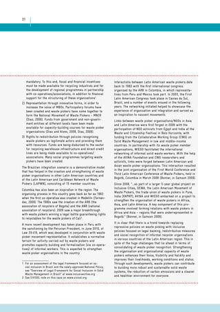 31 
mandatory. To this end, fiscal and financial incentives 
must be made available for recycling industries and for 
the development of regional programmes in partnership 
with co-operatives/associations, in addition to financial 
support for the structuring of these organisations1. 
2) Representation through innovative forms, in order to 
increase the voice of MBOs. Participatory forums have 
been created and waste pickers have come together to 
form the National Movement of Waste Pickers - MNCR 
(Dias, 2006). Funds from government and non-govern-ment 
entities at different levels have been made 
available for capacity-building courses for waste picker 
organisations (Dias and Alves, 2008, Dias, 2009). 
3) Rights to redistribution through policies recognising 
waste pickers as legitimate actors and providing them 
with resources. Funds are being disbursed to the sector 
for recycling warehouse infrastructure and direct credit 
lines are being made available to co-operatives/ 
associations. Many social programmes targeting waste 
pickers have been created. 
The Brazilian integration scenario is a demonstrative model 
that has helped in the creation and strengthening of waste 
picker organisations in other Latin American countries and 
of the Latin American and Caribbean Network of Waste 
Pickers (LAPWN), consisting of 15 member countries. 
Colombia has also been an inspiration in the region. The 
organising process in this country goes back as far as 1962 
when the first co-operative was created in Medellín (Fernan-dez, 
2009). The 1990s saw the creation of the ARB (the 
association of recyclers of Bogota) and the ANR (national 
association of recyclers). 2009 saw a major breakthrough 
with waste pickers winning a legal battle guaranteeing rights 
to recyclables for the waste pickers of Cali2. 
A more recent development has taken place in Peru with 
the sanctioning by the Peruvian President, in June 2010, of 
Law 29.419, which was developed in conjunction with waste 
picker movement representative. It establishes a normative 
terrain for activity carried out by waste pickers and 
promotes capacity building and formalisation (via co-opera-tives) 
of informal workers. This is expected to strengthen 
waste picker organisations in the country. 
1 For an assessment of the legal framework focused on so-cial 
inclusion in Brazil and the newly approved National Policy, 
see “Overview of Legal Framework for Social Inclusion in Solid 
Waste Management in Brazil” at www.inclusivecities.org 
2 See CIVISOL note on this case on www.civisol.org 
Interactions between Latin American waste pickers date 
back to 1993 with the first international congress 
organised by the ARB in Colombia, in which representa-tives 
from Peru and Mexico took part. In 2003, the First 
Latin American Congress took place in Caxias do Sul, 
Brazil, and a number of events ensued in the following 
years. The networking initiated helped to showcase the 
experience of organisation and integration and served as 
an inspiration to nascent movements. 
Links between waste picker organisations/NGOs in Asia 
and Latin America were first forged in 2006 with the 
participation of NGO activists from Egypt and India at the 
Waste and Citizenship Festival in Belo Horizonte, with 
funding from the Collaborative Working Group (CWG) on 
Solid Waste Management in low and middle-income 
countries. In partnership with its waste picker member 
organisations, WIEGO facilitated the international 
networking of informal solid waste workers. With the help 
of the AVINA Foundation and CWG researchers and 
activists, links were forged between Latin American and 
Asian waste picker organisations. This interaction resulted 
in the joint organisation of the First World Conference and 
Third Latin American Conference of Waste Pickers, held in 
Bogotá, Colombia in March 2008 (Bonner, in Samson 2009). 
Since 2008, “… as part of a larger 5-year global project on 
Inclusive Cities, SEWA, the Latin American Movement of 
Waste Pickers, the trade union of waste pickers in Pune, 
India (KKPKP), AVINA and WIEGO embarked on a project to 
strengthen the organisation of waste pickers in Africa, 
Asia, and Latin America. A key component of this pro-gramme 
involved forming relations with waste pickers in 
Africa and Asia – regions that were underrepresented in 
Bogotá.” (Bonner, in Samson 2009). 
It is clear that there is a trend towards replacing 
repressive policies on waste picking with inclusive 
policies focused on legal backing, redistributive measures 
and social recognition of informal recycler organisations 
in various countries of the Latin American region. This in 
spite of the huge challenges that lie ahead in terms of 
consolidating of waste picker recognition. Strengthening 
the organisation and organisational capacity of waste 
pickers enhances their Voice, Visibility and Validity and 
improves their livelihoods, working conditions and status. 
Through such developments, waste pickers can contribute 
to building more robust and sustainable solid waste 
systems, the reduction of carbon emissions and a cleaner 
and healthier environment for everyone. 
 