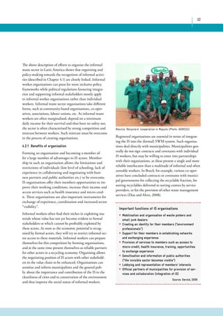 32 
Recicla: Recyclers’ cooperative in Maputo (Photo: AGRESU) 
Registered organisations are essential in terms of integrat-ing 
the IS into the (formal) SWM system. Such organisa-tions 
deal directly with municipalities. Municipalities gen-erally 
do not sign contracts and covenants with individual 
IS workers, but may be willing to enter into partnerships 
with their organisations, as these present a single and more 
reliable interlocutor than a multitude of informal and often 
unstable workers. In Brazil, for example, various co-oper-atives 
have concluded contracts or covenants with munici-pal 
governments for collecting the recyclable fraction, for 
sorting recyclables delivered to sorting centres by service 
providers, or for the provision of other waste management 
services (Dias and Alves, 2008). 
The above description of efforts to organise the informal 
waste sector in Latin America shows that organising and 
policy-making towards the recognition of informal activi-ties 
(described in Chapter 4.1) are closely linked. Informal 
worker organisations can press for more inclusive policy 
frameworks while political regulations favouring integra-tion 
and supporting informal stakeholders mostly apply 
to informal worker organisations rather than individual 
workers. Informal waste sector organisations take different 
forms, such as community-based organisations, co-oper-atives, 
associations, labour unions, etc. As informal waste 
workers are often marginalised, depend on a minimum 
daily income for their survival and thus have no safety net, 
the sector is often characterised by strong competition and 
mistrust between workers. Such mistrust must be overcome 
in the process of creating organisations. 
4.2.1 Benefits of organisation 
Forming an organisation and becoming a member of-fer 
a large number of advantages to IS actors. Member-ship 
in such an organisation allows the limitations and 
restrictions of individuals (low level of schooling, lack of 
experience in collaborating and negotiating with busi-ness 
partners and public authorities etc.) to be overcome. 
IS organisations offer their members opportunities to im-prove 
their working conditions, increase their income and 
access services such as health insurance and micro-cred-it. 
These organisations are also important instruments for 
exchange of experience, coordination and increased sector 
“visibility”. 
Informal workers often find their niches in exploiting ma-terials 
whose value has not yet become evident to formal 
stakeholders or which cannot be profitably exploited by 
these actors. As soon as the economic potential is recog-nised 
by formal actors, they will try to restrict informal sec-tor 
access to these materials. Informal workers can prepare 
themselves for this competition by forming organisations, 
and at the same time present themselves as reliable partners 
for other actors in a recycling economy. Organising allows 
the negotiating position of IS actors with other stakehold-ers 
in the value chain to be enhanced. Organisations can 
sensitise and inform municipalities and the general pub-lic 
about the importance and contribution of the IS to the 
cleanliness of cities and to conservation of the environment 
and thus improve the social status of informal workers. 
Important functions of IS organisations 
* Mobilisation and organisation of waste pickers and 
small junk dealers 
* Creating an identity for their members (“environment 
professionals”) 
* Support for their members in establishing networks 
and exchanging experience 
* Provision of services to members such as access to 
micro-credit, health insurance, training, opportunities 
to exchange experience 
* Sensitisation and information of public authorities 
(“the invisible sector becomes visible”) 
* Lobbying and representation of members’ interests 
* Official partners of municipalities for provision of ser-vices 
and collaboration (integration of IS) 
Source: Gerold, 2009 
 