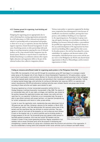 33 
4.2.2 Common ground for organising: trust-building and 
a shared vision 
Designing the organising process appropriately also in-volves 
refraining from creating organisations prematurely. 
In a GIZ pilot project in Chile, informal street pickers in-volved 
in a partnership with an international steel produc-er 
chose not to set up a co-operative, because they had had 
negative experience of joint financial management. In such 
cases, franchising systems or other partnerships with junk-shops 
or recycling enterprises enjoying the trust of informal 
workers can be a step towards further integration into the 
formal system. However, it must be borne in mind that in-dividual 
franchising or accreditation schemes often require 
higher education and negotiation skills on the part of the 
informal workers than collective integration schemes. 
Various waste picker co-operatives supported by develop-ment 
cooperation have disintegrated in time because of 
insufficient trust between members, proving that trans-parency 
and confidence-building are very important 
in the organising process. Participation in group train-ing 
and regular meetings can nevertheless contribute to 
building trust between informal workers, a precondition 
for possible later organisation. An important element in 
the successful development of IS organisations has been 
initial trust-building efforts supported by other actors. 
In the pilot projects, this role has been played by various 
stakeholders: by employees and decision-makers of the 
municipality, individual private sector actors and the pro-ject 
team in the Philippines; by NGOs and church-based 
organisations in Brazil or Mozambique; and by women’s 
organisations in India. 
Finding an inclusive and efficient model for organising waste pickers in the Philippines (Iloilo City) 
Since 2005, the municipality of Iloilo and GIZ through the consultancy group AHT have begun to re-energise a waste 
picker group on the disposal site of Iloilo. Based on a Social Development Programme for 140 waste pickers, a group 
was formed to participate in pilot activities. Workers for the pilot activities were selected according to their willingness 
to join the proposed waste reclaimer association and according to their involvement in previous joint activities. Training 
on sewing recycled design bags, pilot activities for sorting out alternative fuel resources (AFR) in co-operation with 
cement manufacturers HOLCIM and alternative livelihood activities were initiated. Several sub-groups were formed 
according to these activities and leaders were elected for each. 
The group registered as a formal incorporated association entitled UCLA Inc. 
(Uswag Calajunan Livelihood Association Incorporated) in May 2009. The stature of 
an incorporated body, with its own rights, privileges, and liabilities, was chosen by 
the workers because the registration process was simpler, less costly and more 
rapid than for a co-operative. Furthermore, as an incorporated body, the group is 
able to sign official contracts with project partners — an important prerequisite e.g. 
for further collaboration with Holcim or other private entities. 
In order to cover the registration costs, membership fees were determined: first at 
100 pesos per year and then, following a decision by the members in March 2010, 
at 30 pesos per month, a fact that demonstrates the improved income level of the 
workers and the importance they now attribute to common activities. They also 
agreed on rules for joint work at the dumpsite, e.g. not to allow any more children 
to work on the disposal site, or to control practices such as drinking alcohol or 
bringing weapons to the site. The formalised group also opened a bank account to 
facilitate payment procedures. UCLA now has around 150 members and has 
initiated a number of new income generating activities. Regular assemblies of all 
members and an annual Christmas party serve the purpose of maintaining and 
strengthening a common identity as a group and a consensus about the structure and activities of the organisation. It 
has also established a training centre and conducted further social activities such as childcare and health checks. 
UCLA members selling recycling products 
(Photo: Ellen Gunsilius) 
 
