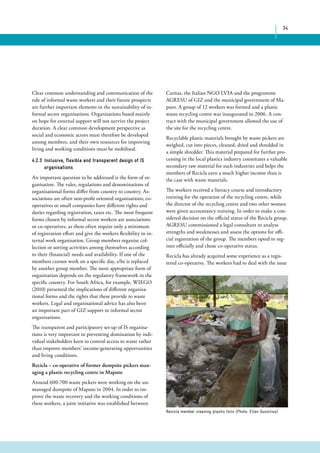 34 
Caritas, the Italian NGO LVIA and the programme 
AGRESU of GIZ and the municipal government of Ma-puto. 
A group of 12 workers was formed and a plastic 
waste recycling centre was inaugurated in 2006. A con-tract 
with the municipal government allowed the use of 
the site for the recycling centre. 
Recyclable plastic materials brought by waste pickers are 
weighed, cut into pieces, cleaned, dried and shredded in 
a simple shredder. This material prepared for further pro-cessing 
in the local plastics industry constitutes a valuable 
secondary raw material for such industries and helps the 
members of Recicla earn a much higher income than is 
the case with waste materials. 
The workers received a literacy course and introductory 
training for the operation of the recycling centre, while 
the director of the recycling centre and two other women 
were given accountancy training. In order to make a con-sidered 
decision on the official status of the Recicla group, 
AGRESU commissioned a legal consultant to analyse 
strengths and weaknesses and assess the options for offi-cial 
registration of the group. The members opted to reg-ister 
officially and chose co-operative status. 
Recicla has already acquired some experience as a regis-tered 
co-operative. The workers had to deal with the issue 
Clear common understanding and communication of the 
role of informal waste workers and their future prospects 
are further important elements in the sustainability of in-formal 
sector organisations. Organisations based mainly 
on hope for external support will not survive the project 
duration. A clear common development perspective as 
social and economic actors must therefore be developed 
among members, and their own resources for improving 
living and working conditions must be mobilised. 
4.2.3 Inclusive, flexible and transparent design of IS 
organisations 
An important question to be addressed is the form of or-ganisation. 
The rules, regulations and denominations of 
organisational forms differ from country to country. As-sociations 
are often non-profit oriented organisations; co-operatives 
or small companies have different rights and 
duties regarding registration, taxes etc. The most frequent 
forms chosen by informal sector workers are associations 
or co-operatives, as these often require only a minimum 
of registration effort and give the workers flexibility in in-ternal 
work organisation. Group members organise col-lection 
or sorting activities among themselves according 
to their (financial) needs and availability. If one of the 
members cannot work on a specific day, s/he is replaced 
by another group member. The most appropriate form of 
organisation depends on the regulatory framework in the 
specific country. For South Africa, for example, WIEGO 
(2010) presented the implications of different organisa-tional 
forms and the rights that these provide to waste 
workers. Legal and organisational advice has also been 
an important part of GIZ support to informal sector 
organisations. 
The transparent and participatory set-up of IS organisa-tions 
is very important in preventing domination by indi-vidual 
stakeholders keen to control access to waste rather 
than improve members’ income-generating opportunities 
and living conditions. 
Recicla – co-operative of former dumpsite pickers man-aging 
a plastic recycling centre in Maputo 
Around 600-700 waste pickers were working on the un-managed 
dumpsite of Maputo in 2004. In order to im-prove 
the waste recovery and the working conditions of 
these workers, a joint initiative was established between 
Recicla member cleaning plastic foils (Photo: Ellen Gunsilius) 
 