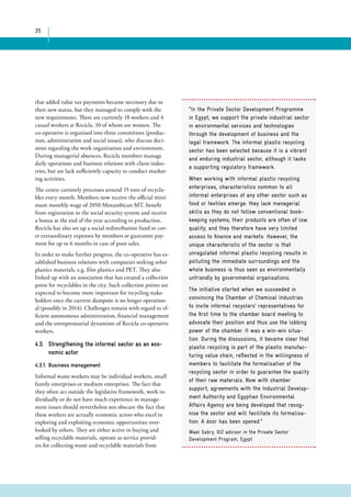 35 
“In the Private Sector Development Programme 
in Egypt, we support the private industrial sector 
in environmental services and technologies 
through the development of business and the 
legal framework. The informal plastic recycling 
sector has been selected because it is a vibrant 
and enduring industrial sector, although it lacks 
a supporting regulatory framework. 
When working with informal plastic recycling 
enterprises, characteristics common to all 
informal enterprises of any other sector such as 
food or textiles emerge: they lack managerial 
skills as they do not follow conventional book-keeping 
systems; their products are often of low 
quality; and they therefore have very limited 
access to finance and markets. However, the 
unique characteristic of the sector is that 
unregulated informal plastic recycling results in 
polluting the immediate surroundings and the 
whole business is thus seen as environmentally 
unfriendly by governmental organisations. 
The initiative started when we succeeded in 
convincing the Chamber of Chemical Industries 
to invite informal recyclers’ representatives for 
the first time to the chamber board meeting to 
advocate their position and thus use the lobbing 
power of the chamber. It was a win-win situa-tion. 
During the discussions, it became clear that 
plastic recycling is part of the plastic manufac-turing 
value chain, reflected in the willingness of 
members to facilitate the formalisation of the 
recycling sector in order to guarantee the quality 
of their raw materials. Now with chamber 
support, agreements with the Industrial Develop-ment 
Authority and Egyptian Environmental 
Affairs Agency are being developed that recog-nise 
the sector and will facilitate its formalisa-tion. 
A door has been opened.” 
Wael Sabry, GIZ advisor in the Private Sector 
Development Program, Egypt. 
that added value tax payments became necessary due to 
their new status, but they managed to comply with the 
new requirements. There are currently 18 workers and 4 
casual workers at Recicla, 10 of whom are women. The 
co-operative is organised into three committees (produc-tion, 
administration and social issues), who discuss deci-sions 
regarding the work organisation and environment. 
During managerial absences, Recicla members manage 
daily operations and business relations with client indus-tries, 
but are lack sufficiently capacity to conduct market-ing 
activities. 
The centre currently processes around 15 tons of recycla-bles 
every month. Members now receive the official mini-mum 
monthly wage of 2050 Mozambican MT, benefit 
from registration to the social security system and receive 
a bonus at the end of the year according to production. 
Recicla has also set up a social redistribution fund to cov-er 
extraordinary expenses by members or guarantee pay-ment 
for up to 6 months in case of poor sales. 
In order to make further progress, the co-operative has es-tablished 
business relations with companies seeking other 
plastics materials, e.g. film plastics and PET. They also 
linked up with an association that has created a collection 
point for recyclables in the city. Such collection points are 
expected to become more important for recycling stake-holders 
once the current dumpsite is no longer operation-al 
(possibly in 2014). Challenges remain with regard to ef-ficient 
autonomous administration, financial management 
and the entrepreneurial dynamism of Recicla co-operative 
workers. 
4.3. Strengthening the informal sector as an eco-nomic 
actor 
4.3.1. Business management 
Informal waste workers may be individual workers, small 
family enterprises or medium enterprises. The fact that 
they often act outside the legislative framework, work in-dividually 
or do not have much experience in manage-ment 
issues should nevertheless not obscure the fact that 
these workers are actually economic actors who excel in 
exploring and exploiting economic opportunities over-looked 
by others. They are either active in buying and 
selling recyclable materials, operate as service provid-ers 
for collecting waste and recyclable materials from 
 