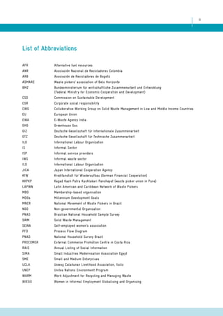 ii 
List of Abbreviations 
AFR Alternative fuel resources 
ANR Asociación Nacional de Recicladores Colombia 
ARB Asociación de Recicladores de Bogotá 
ASMARE Waste pickers’ association of Belo Horizonte 
BMZ Bundesministerium für wirtschaftliche Zusammenarbeit und Entwicklung 
(Federal Ministry for Economic Cooperation and Development) 
CSD Commission on Sustainable Development 
CSR Corporate social responsibility 
CWG Collaborative Working Group on Solid Waste Management in Low and Middle Income Countries 
EU European Union 
EWA E-Waste Agency India 
GHG Greenhouse Gas 
GIZ Deutsche Gesellschaft für Internationale Zusammenarbeit 
GTZ Deutsche Gesellschaft für Technische Zusammenarbeit 
ILO International Labour Organization 
IS Informal Sector 
ISP Informal service providers 
IWS Informal waste sector 
ILO International Labour Organization 
JICA Japan International Cooperation Agency 
KfW Kreditanstalt für Wiederaufbau (German Financial Cooperation) 
KKPKP Kagad Kach Patra Kashtakari Panchayat (waste picker union in Pune) 
LAPWN Latin American and Caribbean Network of Waste Pickers 
MBO Membership-based organisation 
MDGs Millennium Development Goals 
MNCR National Movement of Waste Pickers in Brazil 
NGO Non-governmental Organisation 
PNAD Brasilian National Household Sample Survey 
SWM Solid Waste Management 
SEWA Self-employed women’s association 
PFD Process Flow Diagram 
PNAD National Household Survey Brazil 
PROCOMER External Commerce Promotion Centre in Costa Rica 
RAIS Annual Listing of Social Information 
SIMA Small Industries Modernisation Association Egypt 
SME Small and Medium Enterprises 
UCLA Uswag Calahunan Livelihood Association, Iloilo 
UNEP Unites Nations Environment Program 
WARM Work Adjustment for Recycling and Managing Waste 
WIEGO Women in Informal Employment Globalising and Organising 
 