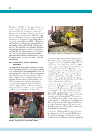 37 
Pilot projects and studies have shown that informal waste 
sector co-operatives have particular difficulties in assur-ing 
successful financial management, even after train-ing, 
without external support. Integration measures must 
thus be prepared to accompany informal worker co-oper-atives 
over the longer term in order to ensure sustainable 
management. At the same time, it must be pointed out to 
co-operatives that they have to establish a viable business 
model and that external support is only provided for the 
start-up phase. The example of Recicla in Mozambique 
has shown that despite the initial elaboration of a feasibil-ity 
study, the group counted too much on external sup-port 
for a while and did not manage to cover all its costs. 
Only after a process of intense discussion and advice 
about the future evolution of the co-operative, the mem-bers 
started to share the vision of Recicla as a financially 
viable business. 
4.3.2 Diversification of activities and technical 
specialisation 
The diversification of the groups’ activities and the initia-tion 
of value-adding processes have in many cases proved 
to be good strategies in ensuring longer-term success. The 
above-mentioned case of Cairo, where traditional garbage 
collectors started plastic recycling enterprises, is one ex-ample. 
The Private Sector Development Programme in 
Egypt has identified informal plastics recycling as one 
of the most vibrant economic sectors, which contrib-utes 
significantly to employment creation and moreo-ver 
has an important impact on the environment. Even 
though many of these enterprises are very successful, the 
quality of the recycled products is often poor. The GIZ 
Plastic recycling company in Cairo (Photo: Anja-Sigrid Schwetje) 
Formalized e-waste recyclers in India with “good housekeeping” 
wallpaper in the background (Photo: Henning Schreiber) 
programme therefore developed technical training in or-der 
to improve sorting, crushing, palletising or agglomer-ation 
processes and was very well received by the informal 
entrepreneurs. In Brazil, the sorting centres managed by 
recycler co-operatives treating source-segregated waste are 
an example of the same approach. Higher-value (source-segregated) 
materials are sorted, cleaned and processed 
more professionally in order to earn better prices in the 
value-chain. The experience of Recicla in Mozambique 
confirms that it is possible to integrate former dumpsite 
pickers at a higher level in the value chain, directly selling 
pre-processed materials to local industry. 
In some cases, groups of informal workers, with GIZ ad-vice, 
have also developed alternative livelihood options. 
Co-operatives in Brazil were contracted by municipalities 
to manage public toilets or provide public cleansing ser-vices 
and thus assured a complementary revenue source 
(Dias and Alves, 2008). In addition to sorting and selling 
recyclable materials, for example, the UCLA association 
in the Philippines also started to produce compost, use re-cyclable 
materials for the production of artisanal products 
(bags, jewellery) and consolidate alternative fuel resourc-es. 
It was an important element of GIZ advice to track 
the production costs for different products and determine 
the product price in accordance. 
In some cases, technical specialisation can be of particu-lar 
importance, for example in specialised fields such as 
the recycling of electric and electronic waste. As these 
materials contain many hazardous substances, appropriate 
 