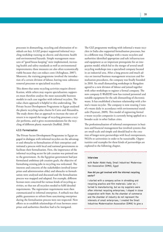 38 
The GIZ programme working with informal e-waste recy-clers 
in India also supported formalisation processes, but 
in a different way. Dialogue with e-waste recyclers and 
authorities identified appropriate and safe infrastructure 
and equipment as an important prerequisite for an inte-gration 
model, which led to the merger of several small 
recycling workshops into a specialised company located 
in an industrial area. After a long process and much ad-vice 
on internal business management structure and for-malisation 
procedures, the company was finally founded 
in 2010. Six small dismantling workshops in Bangalore 
agreed to a new division of labour and joined together 
with other workshops to register a formal company. The 
new company E-WaRDD now has trained personnel and 
suitable equipment for the safe dismantling of electronic 
waste. It has established a business relationship with a for-mal 
e-waste recycler. The company is now treating 2 tons 
of e-waste daily in accordance with environmental stand-ards 
(Payattati, 2009). This model of registering formal 
e-waste recycler companies is currently being applied on a 
broader scale in other Indian cities. 
The professionalisation of informal entrepreneurs in busi-ness 
and financial management has involved systems that 
are small-scale and simple and should lead to the crea-tion 
of longer-term partnerships with local entrepreneurs, 
NGOs or universities in order to be sustainable. Oppor-tunities 
and examples for these kinds of partnerships are 
explored in the following chapter. 
processes in dismantling, recycling and elimination of re-siduals 
are key. A GIZ project supported informal recy-cling 
workshop training on electric and electronic health 
and environmental hazards. Simple management meas-ures 
of “good house-keeping” were implemented, increas-ing 
health and safety standards as well as environmental 
improvements; these measures are also often economically 
viable because they can reduce costs (Arlinghaus, 2007). 
Moreover, the training programme involved the introduc-tion 
of a certain division of labour, leaving toxic substance 
removal processes to specialised recyclers. 
This shows that some recycling activities require diversi-fication, 
while others may require specialisation; support-ers 
must therefore analyse the most sustainable business 
models in each case together with informal recyclers. The 
value chain approach is helpful in this undertaking. The 
Private Sector Development Programme in Egypt analysed 
the plastic recycling value chains In Cairo and Alexandria. 
The study shows that an approach to increase the rates of 
return is to expand the range of recycling processes a recy-cler 
performs, and it gives recommendations for the recy-cling 
of different plastic materials (Staffeld, 2010). 
4.3.3. Formalisation 
The Private Sector Development Programme in Egypt en-gaged 
in dialogue with informal recyclers on the advantag-es 
and obstacles to formalisation of their enterprises and 
initiated a process with local and national governments to 
facilitate their formalisation. First, the importance of the 
informal recycling sector for job creation was pointed out 
to the government. As the Egyptian government had just 
formulated ambitious job creation goals, the objective of 
formalising existing jobs in recycling was welcomed. The 
interests and concerns of the stakeholders involved (enter-prises 
and administration alike) and obstacles to formali-sation 
were analysed and discussed and the formalisation 
process was mapped and adapted. For example, different 
licenses were conceived for various kinds of recycling ac-tivities, 
so that not all recyclers needed to fulfil detailed 
requirements. The registration requirements were then 
communicated to informal enterprises. A setback was that 
public guarantees to refrain from sanctioning enterprises 
during the formalisation process were not respected. New 
efforts to re-establish relationships of trust between enter-prises 
and authorities therefore had to be instigated. 
Interview 
with Nader Abdel-Hady, Small Industries’ Modernisa-tion 
Association (SIMA), Egypt 
How did you get involved with the informal recycling 
sector? 
I started with a company active in shredding and 
recycling plastics and film materials. Later on, I 
turned to manufacturing, but as my suppliers were 
often informal recycling enterprises, I stayed in close 
cooperation with them. As the chamber of commerce 
and the chamber of industry do not represent the 
interests of small enterprises, I created the Small 
Industries Modernisation Association (SIMA) to give a 
 