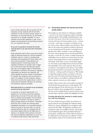 39 
4.4 Partnerships between the informal and formal 
private sectors 
Partnerships are a key element to working successfully 
– not only in the waste management industry, although 
working together with multiple stakeholders plays a spe-cial 
role in this sector. First of all, everyone has some in-teraction 
with waste. Everyone produces waste – at home 
or at work – and is thus a consumer or recipient of a ser-vice 
such as waste collection (albeit not everywhere). Then 
there are the major waste producers (industry, businesses 
or even institutions) and the private or municipal service 
providers that collect, transport or treat and dispose of 
this waste. Interest groups such as environmental NGOs 
also play a crucial role. As a result, a complex landscape of 
stakeholders exists in which not everyone shares the same 
interests. Partnerships between certain stakeholders are 
self-evident, while others are not so immediately appar-ent. 
If we look at partnerships between formal and infor-mal 
stakeholders, they tend to represent these less obvi-ous 
alliances. Intermediaries often operate in the middle, 
purchasing material from waste pickers and selling it on 
to industry – making a profit in the process. Why should 
an organised company acting in accordance with exist-ing 
rules work with small-scale informal groups that of-fer 
small volumes, use inefficient working methods and 
whose corporate structures are rather opaque? 
In spite of these reasons, there exist excellent examples of 
why both sides have good reason to work together. The 
growing integration of the informal sector over the past 
few years indicates that a paradigm shift is in progress. 
The next section includes both an interview with an inter-national 
expert and three models that highlight this shift. 
Providing alternative fuel resources to cement produc-tion, 
Iloilo City, Philippines 
The issue of informal sector workers was raised in con-nection 
with the aim of bringing the Calajunan dump 
(Iloilo City, Visayas, Philippines) into compliance with 
national law RA 9003. The legislation included a 25% 
reclamation target for recyclable materials, and the Japa-nese 
development agency JICA provided funding for a 
sorting plant, enabling some of these 300 waste pickers to 
be integrated into new operations. In addition to hand-made 
products made out of recycled materials, workers 
voice to these enterprises. We now comprise 20-30 
companies, and we cooperate with GIZ and other 
institutions in order to provide training, support for 
marketing or for securing financing, e.g. low interest 
rate loans for our member companies. It is not a 
condition to be formally registered in order to be a 
member, but advocating for and facilitating formalisa-tion 
is an important union goal. 
Do you see it as possible to formalise the informal 
recycling sector? If yes, what would this formalisation 
require? 
Small enterprises need to have a voice and to acquire 
rights by obtaining licenses etc. Informal companies 
sometimes cling to a “culture” of avoiding taxes, 
overheads costs associated with formal status, and 
social security payments. These objections are 
frequently based on misinformation about the 
regulatory framework. For example, taxes in Egypt 
are currently much lower than they were several 
years ago, so the negative impact of formalisation 
has decreased. Information and training on regulatory 
requirements are therefore very important, and 
should highlight the positive impact of formalisation: 
for example, that companies must be formalised in 
order to be suppliers of large companies, because 
these have to outline their supply chains in order to 
comply with ISO standards. Moreover, the formalisa-tion 
procedures should be simplified. 
What opportunities for co-operation do you see between 
informal and formal enterprises? 
Co-operation is not about ‘opportunities’, it is 
obligatory for all formal and informal companies 
because they are all part of the same value chain. 
They are already working together—only the official 
requirement to formalise in one way or another is 
getting stronger because of the factors I mentioned. I 
would also like to include more informal waste 
management businesses in our association because 
they are also part of the value chain, not only the 
recycling enterprises. We are in dialogue with the 
Environment Agency EEAA and the Department of 
Industry in an attempt to find solutions to the fact 
that waste management stakeholders are driven out 
of residential areas without viable alternatives. 
 