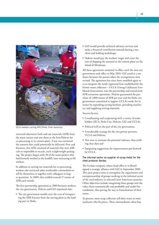 40 
• GIZ would provide technical advisory services and 
make a financial contribution towards buying a ma-chine 
and holding workshops; 
• Holcim would pay the workers‘ wages and cover the 
cost of shipping the material to the cement plant on the 
island of Mindanao. 
All these agreements remained in effect until the new city 
government took office in May 2010. GIZ acted as a me-diator 
between the parties when the arrangements were 
revised. The agreement has since been modified again so 
as to integrate the newly registered firm established by the 
former waste collectors – UCLA (Uswag Calahunan Live-lihood 
Association), into the partnership and extend joint 
AFR extraction operations. Holcim guaranteed the pur-chase 
of 1,000 tonnes of AFR per year and the Iloilo city 
government committed to support UCLA‘s work, for in-stance 
by expanding sorting facilities, providing machin-ery 
and supplying sorting materials. 
Success factors: 
• Coordinating and cooperating with a variety of stake-holders 
(JICA, Iloilo City, Holcim, GIZ and UCLA), 
• Political will on the part of the city government, 
• A marketable strategy for the two private partners, 
UCLA and Holcim, 
• Test runs to estimate the potential volumes, thus yield-ing 
clear data and 
• Integrating suggestions for improvements put forward 
by UCLA. 
The informal sector as supplier of scrap metal for the 
steel producer Gerdau 
The Gerdau company, whose head office is in Brazil, 
signed a strategic alliance with GIZ in September 2009. 
This joint project aims to strengthen the organisation and 
entrepreneurship of groups working in the informal sector 
of the steel industry in selected Latin American countries. 
Other objectives include integrating these groups into the 
value chain systematically and profitably and under fair 
conditions, thus paving the way to formalisation of their 
status. 
At present, most scrap collectors sell their wares to inter-mediaries 
who fix prices. These intermediaries often buy 
UCLA members sorting AFR (Photo: Ellen Gunsilius) 
extracted alternative fuels and raw materials (AFR) from 
the waste stream and sent them to the firm Holcim for 
co-processing in its cement plant. A test run estimated 
the amount that could potentially be delivered. First and 
foremost, this AFR consisted of materials that were diffi-cult 
or impossible to recycle, such as lightweight packag-ing. 
The project began with 30 of the waste pickers who 
had formerly worked at the landfill, later increasing to 60 
workers. 
In addition to sorting out materials for co-processing, 
workers also extracted other marketable commodities to 
sell by themselves or together with colleagues in larg-er 
quantities. In 2009, they yielded around 17 tonnes of 
AFR each month. 
The first partnership agreement in 2009 between workers, 
the city government, Holcim and GIZ stipulated that: 
• The city government would cover the cost of transport-ing 
the AFR fraction from the sorting plant to the load-ing 
port in Iloilo; 
 