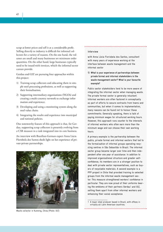41 
scrap at lower prices and sell it at a considerable profit. 
Selling directly to industry is difficult for informal col-lectors 
for a variety of reasons. On the one hand, the vol-umes 
are small and many businesses set minimum order 
quantities. On the other hand, large businesses typically 
need to be issued with invoices, which the informal sector 
cannot provide. 
Gerdau and GIZ are pursuing four approaches within 
this project: 
1) Training scrap collectors and educating them in sim-ple 
steel processing professions, as well as supporting 
their formalisation; 
2) Supporting intermediary organisations (NGOs) and 
creating a multi-country network to exchange infor-mation 
and experience; 
3) Developing and using a monitoring system along the 
steel value chain; 
4) Integrating the results and experience into municipal 
and national policies. 
One noteworthy feature of this approach is that, for Ger-dau, 
supporting scrap collectors is presently evolving from 
a CSR measure to a task integrated into its core business. 
An interview with Brazilian-German expert Anna Lúcia 
Florisbela dos Santos sheds light on her experience of pri-vate- 
private partnerships. 
Interview 
with Anna Lúcia Florisbela dos Santos, consultant 
with many years of experience working at the 
interface between waste management and the 
informal sector 
1) What is your experience of partnerships between 
private formal and informal stakeholders in the 
waste management sector? What is your favourite 
example? 
Public sector stakeholders tend to be more aware of 
integrating the informal sector when managing waste. 
The private formal sector is generally reluctant. 
Informal workers are often factored in conceptually 
as part of efforts to secure contracts from towns and 
communities, but when it comes to implementation, 
many reasons can be found not to honour these 
commitments. Generally speaking, there is talk of 
paying minimum wages for structured working hours. 
However, this approach runs counter to the interests 
of informal workers who often earn more than the 
minimum wage and can choose their own working 
hours. 
A primary example is the partnership between the 
public, private formal and informal sectors that led to 
the formalisation of informal groups operating recy-cling 
centres in São Sebastião in Brazil. The informal 
sector group became larger over time and then inde-pendent 
after one year of assistance. In addition to 
improved organisational structure and greater self-confidence, 
its members are in a stronger position to 
deal with private sector representatives, such as buy-ers 
of recyclable materials. A second example is a 
PPP project in Chile that provided training to selected 
groups from the informal waste management sec-tor. 
This measure strengthened workers’ confidence in 
particular. They are now proud of their uniforms bear-ing 
the emblems of their partners Gerdau1 and GIZ, 
setting them apart from other informal workers and 
enhancing their social acceptance. 
1 A major steel producer based in Brazil, with offices in 
virtually all Latin American countries. 
Waste collector in Kunming, China (Photo: GIZ) 
 