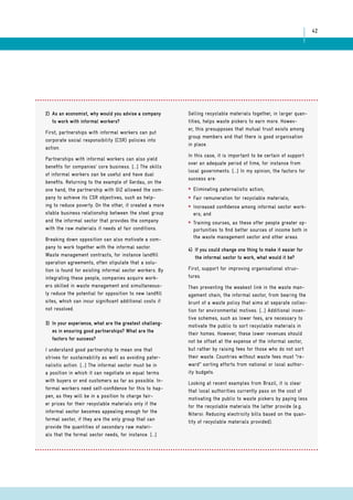 42 
2) As an economist, why would you advise a company 
to work with informal workers? 
First, partnerships with informal workers can put 
corporate social responsibility (CSR) policies into 
action. 
Partnerships with informal workers can also yield 
benefits for companies’ core business. [...] The skills 
of informal workers can be useful and have dual 
benefits. Returning to the example of Gerdau, on the 
one hand, the partnership with GIZ allowed the com-pany 
to achieve its CSR objectives, such as help-ing 
to reduce poverty. On the other, it created a more 
stable business relationship between the steel group 
and the informal sector that provides the company 
with the raw materials it needs at fair conditions. 
Breaking down opposition can also motivate a com-pany 
to work together with the informal sector. 
Waste management contracts, for instance landfill 
operation agreements, often stipulate that a solu-tion 
is found for existing informal sector workers. By 
integrating these people, companies acquire work-ers 
skilled in waste management and simultaneous-ly 
reduce the potential for opposition to new landfill 
sites, which can incur significant additional costs if 
not resolved. 
3) In your experience, what are the greatest challeng-es 
in ensuring good partnerships? What are the 
factors for success? 
I understand good partnership to mean one that 
strives for sustainability as well as avoiding pater-nalistic 
action. [...] The informal sector must be in 
a position in which it can negotiate on equal terms 
with buyers or end customers as far as possible. In-formal 
workers need self-confidence for this to hap-pen, 
as they will be in a position to charge fair-er 
prices for their recyclable materials only if the 
informal sector becomes appealing enough for the 
formal sector, if they are the only group that can 
provide the quantities of secondary raw materi-als 
that the formal sector needs, for instance. [...] 
Selling recyclable materials together, in larger quan-tities, 
helps waste pickers to earn more. Howev-er, 
this presupposes that mutual trust exists among 
group members and that there is good organisation 
in place. 
In this case, it is important to be certain of support 
over an adequate period of time, for instance from 
local governments. [...] In my opinion, the factors for 
success are: 
* Eliminating paternalistic action; 
* Fair remuneration for recyclable materials; 
* Increased confidence among informal sector work-ers; 
and 
* Training courses, as these offer people greater op-portunities 
to find better sources of income both in 
the waste management sector and other areas. 
4) If you could change one thing to make it easier for 
the informal sector to work, what would it be? 
First, support for improving organisational struc-tures. 
Then preventing the weakest link in the waste man-agement 
chain, the informal sector, from bearing the 
brunt of a waste policy that aims at separate collec-tion 
for environmental motives. [...] Additional incen-tive 
schemes, such as lower fees, are necessary to 
motivate the public to sort recyclable materials in 
their homes. However, these lower revenues should 
not be offset at the expense of the informal sector, 
but rather by raising fees for those who do not sort 
their waste. Countries without waste fees must “re-ward” 
sorting efforts from national or local author-ity 
budgets. 
Looking at recent examples from Brazil, it is clear 
that local authorities currently pass on the cost of 
motivating the public to waste pickers by paying less 
for the recyclable materials the latter provide (e.g. 
Niteroi: Reducing electricity bills based on the quan-tity 
of recyclable materials provided). 
 