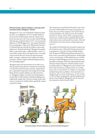 43 
Efficient business relations between a recycling centre 
and waste pickers: Wongpanit, Thailand 
Wongpanit Co. Ltd., one of Thailand’s leading recycling 
factories, was established in 1974. It initially worked in 
the rural areas of Phitsanulok, where the volume of col-lected 
waste per day at the time was only around 1000 kg. 
After buying a small junk shop in 1977, several extensions 
followed; in 1989 Wongpanit Co. Ltd. opened Thailand’s 
first recycling plant. Today, it has 200 franchise branches 
in Thailand and Laos and sells recyclables to processing 
industries in Thailand and abroad. Wongpanit buys glass, 
plastic, scrap metals, paper, cardboard paper, e-waste, co-conut 
shells, textiles, shoes and organic waste. It currently 
receives around 205 tons of waste per day from house-holds, 
scavengers, collection crews, smaller junk shops, 
enterprises, schools, temples and franchising partners in 
the surrounding regions. 
Wongpanit deals with material that can be sold to recy-cling 
manufacturing industries or further processed; plas-tic 
is therefore sorted into types and then compacted; pa-per 
is separated by type/colour and compacted into large 
blocks; bottles in good condition are sold to breweries 
etc. Wongpanit employs currently around 220 people at 
its head office in Phitsanulok, including disabled persons 
employed for simple tasks. After pre-sorting, further sepa-ration 
is carried out by skilled workers specifically trained 
to perform this job. 
The company has several branches located at major street 
junctions in Phitsanulok; this strong visual presence en-hances 
the status of the company in the mind of all con-cerned 
stakeholders. The daily prices for all recyclable 
materials are written in front of the company premises. 
Furthermore, a leaflet has been published offering infor-mation 
about waste recycling and its economic value and 
is distributed at the main entrance of large department 
stores etc. 
The number of its branches has increased by using its spe-cific 
franchise system. (Potential) franchise partners have 
to participate in a five-day training workshop dealing 
with all aspects of SWM and providing information on 
how to start a successful recycling business. Needy people 
receive a start-up loan. In Phitsanulok there are monthly 
meetings in which Wongpanit and its franchise partners 
participate (exchanges of ideas for improving processing 
and setup of processing sites, evolution of prices in the 
recycling market etc.). Wongpanit is also involved in dif-ferent 
types of awareness-raising activities on recycling 
waste, such as “waste-banks” etc. Students or community 
members bring their recyclables to the waste bank in ex-change 
for cash at current market prices; on the occasion 
of “Pha Pa Khaya” people gather together bringing waste, 
which is then bought by Wongpanit, with the proceeds 
then donated to monks (Gerold, 2009). 
Illustration: Kirsten Reinhold, www.kommunikationslotsen.de 
Partnerships between different stakeholders can optimize Solid Waste Management 
 