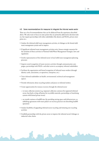 44 
4.5. Some recommendations for measures to integrate the informal waste sector 
There are a lot of recommendations that can be deducted from the experiences described 
above. We only want to focus on some points that are primarily addressed at decision-mak-ers, 
but require partnerships with other stakeholders like donors and NGOs, private enter-prises 
etc.: 
• Analyse the informal solid waste management activities, its linkages to the formal solid 
waste management system and its impacts 
• If significant informal waste management activities exist, foresee strategic measures for 
the inclusion of these activities in National Solid Waste Management Strategies, laws and 
regulations 
• Involve representatives of the informal sector in local solid waste management planning 
processes 
• Improve social recognition of waste recovery activities through communication cam-paigns, 
partnerships with NGOs and other actors to accompany informal stakeholders 
• Facilitate the organisation and formal recognition of informal waste workers (through 
identity cards, associations, co-operatives, enterprises, etc.) 
• Train informal stakeholders on health, environmental, technical and management 
aspects 
• Provide information about recycling markets and prices to informal workers 
• Create opportunities for resource recovery through the informal sector 
»» in waste collection systems (e.g. (separate) collection contracts for registered informal 
sector, buy-back or drop-off points for recyclable materials, partnerships or franchising 
systems with formal private sector) 
»» on transfer stations or landfill sites (by providing sorting space and infrastructure, es-tablishing 
agreements with waste pickers on recovery practices not disturbing landfill 
operation) 
• Analyse feasibility of upgrading informal sector recycling and initiating new recycling 
activities 
• Establish partnerships with the private sector to improve the informal sector’s linkages to 
industrial value chains 
 
