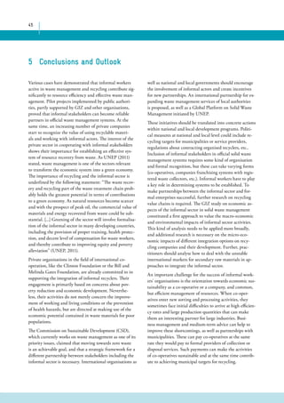 45 
well as national and local governments should encourage 
the involvement of informal actors and create incentives 
for new partnerships. An international partnership for ex-panding 
waste management services of local authorities 
is proposed, as well as a Global Platform on Solid Waste 
Management initiated by UNEP. 
These initiatives should be translated into concrete actions 
within national and local development programs. Politi-cal 
measures at national and local level could include re-cycling 
targets for municipalities or service providers, 
regulations about contracting organised recyclers, etc.. 
Inclusion of informal stakeholders in official solid waste 
management systems requires some kind of organisation 
and formal recognition, but these can take varying forms 
(co-operatives, companies franchising systems with regis-tered 
waste collectors, etc.). Informal workers have to play 
a key role in determining systems to be established. To 
make partnerships between the informal sector and for-mal 
enterprises successful, further research on recycling 
value chains is required. The GIZ study on economic as-pects 
of the informal sector in solid waste management 
constituted a first approach to value the macro-economic 
and environmental impacts of informal sector activities. 
This kind of analysis needs to be applied more broadly, 
and additional research is necessary on the micro-eco-nomic 
impacts of different integration options on recy-cling 
companies and their development. Further, prac-titioners 
should analyse how to deal with the unstable 
international markets for secondary raw materials in ap-proaches 
to integrate the informal sector. 
An important challenge for the success of informal work-ers’ 
organisations is the orientation towards economic sus-tainability 
as a co-operative or a company, and common, 
but efficient management of resources. When co-oper-atives 
enter new sorting and processing activities, they 
sometimes face initial difficulties to arrive at high efficien-cy 
rates and large production quantities that can make 
them an interesting partner for large industries. Busi-ness 
management and medium-term advice can help to 
improve these shortcomings, as well as partnerships with 
municipalities. These can pay co-operatives at the same 
rate they would pay to formal providers of collection or 
disposal services. Such payments can make the activities 
of co-operatives sustainable and at the same time contrib-ute 
to achieving municipal targets for recycling. 
5 Conclusions and Outlook 
Various cases have demonstrated that informal workers 
active in waste management and recycling contribute sig-nificantly 
to resource efficiency and effective waste man-agement. 
Pilot projects implemented by public authori-ties, 
partly supported by GIZ and other organisations, 
proved that informal stakeholders can become reliable 
partners in official waste management systems. At the 
same time, an increasing number of private companies 
start to recognize the value of using recyclable materi-als 
and working with informal actors. The interest of the 
private sector in cooperating with informal stakeholders 
shows their importance for establishing an effective sys-tem 
of resource recovery from waste. As UNEP (2011) 
stated, waste management is one of the sectors relevant 
to transform the economic system into a green economy. 
The importance of recycling and the informal sector is 
underlined by the following statement: “The waste recov-ery 
and recycling part of the waste treatment chain prob-ably 
holds the greatest potential in terms of contributions 
to a green economy. As natural resources become scarcer 
and with the prospect of peak oil, the commercial value of 
materials and energy recovered from waste could be sub-stantial. 
[...] Greening of the sector will involve formalisa-tion 
of the informal sector in many developing countries, 
including the provision of proper training, health protec-tion, 
and decent level of compensation for waste workers, 
and thereby contribute to improving equity and poverty 
alleviation” (UNEP, 2011). 
Private organisations in the field of international co-operation, 
like the Clinton Foundation or the Bill and 
Melinda Gates Foundation, are already committed to in 
supporting the integration of informal recyclers. Their 
engagement is primarily based on concerns about pov-erty 
reduction and economic development. Neverthe-less, 
their activities do not merely concern the improve-ment 
of working and living conditions or the prevention 
of health hazards, but are directed at making use of the 
economic potential contained in waste materials for poor 
populations. 
The Commission on Sustainable Development (CSD), 
which currently works on waste management as one of its 
priority issues, claimed that moving towards zero waste 
is an achievable goal, and that a strategic framework for a 
different partnership between stakeholders including the 
informal sector is necessary. International organisations as 
 