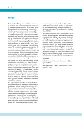 1 
management system adapted to the conditions in low-and 
middle-income countries can thus not only contrib-ute 
to a green economy and to resource efficiency, but 
also to the achievement of the Millennium Development 
Goals (MDGs). 
The experiences presented in this report show that the in-tegration 
of informal workers in solid waste management 
systems is possible and that it can contribute significantly 
to development objectives. Therefore, it is important that 
the current and potential contribution of the informal 
workers be analysed in processes of reforming solid waste 
management systems. They should be taken into account 
in waste management planning, designing infrastructure 
and establishing partnerships for efficient waste manage-ment. 
German international cooperation’s experiences can 
offer helpful indications for approaches and measures that 
facilitate a successful and sustainable integration of infor-mal 
stakeholders in integrated solid waste management. 
Franz Marré 
Federal Ministry for Economic Cooperation and Devel-opment 
(BMZ) 
Head of Division 313: Water, Energy, Urban Develop-ment, 
Geo-Sector 
Preface 
The Solid Waste Management sector has recently been 
re-discovered from a resource management perspective. 
In times of decreasing availability and increasing prices 
for raw materials, the “anthropogenic resources” con-tained 
in waste, become economically interesting. Pri-vate 
enterprises increasingly see waste as a commodity 
to which they seek to secure access. In various countries, 
discussions about recovering resources from landfill sites 
and out-of-use buildings and equipment, also described 
as “urban mining”, have arisen. The approach to solid 
waste management in German development cooperation 
follows the lines of the “waste hierarchy”: reduce, reuse, 
recycle, recover energy and dispose of waste reflects the 
order of the priorities. This approach is an important el-ement 
of a more sustainable economy which is not pri-marily 
based on the exploitation of natural resources, but 
on an efficient use of resources and their recovery in the 
productive cycle. The recently published UNEP Green 
economy Report highlights solid waste management as 
one important sector on the way to a green economy. 
The informal waste sector, especially vibrant in low- and 
middle income countries, can teach us a lot about this 
perspective. It recovers much larger amounts than the 
formal sector. These actors, despite their marginalised 
position and their simple equipment, often recover up to 
one third of the waste in a self-financing way. However 
recycling rates are needed. One way to improve resource 
and energy efficiency in industrial production is the in-formal 
sector integration. But this sector can only devel-op 
its full potential for recovering resources from waste 
if it is recognised, integrated and supported to establish 
more efficient processes. 
Not only resource recovery, but also many other basic 
developmental goals can be served by establishing part-nerships 
with informal waste collectors and recyclers. 
By recovering more resources from waste and dispos-ing 
of less waste, environmental harm can be reduced. 
Improved equipment and processes can reduce health 
risks to which informal workers and also surrounding 
populations are exposed to. These workers often be-long 
to the poorest parts of the population. Organising 
and integrating the informal workers into existing solid 
waste management systems can secure employment and 
improve their income opportunities. A circular waste 
 