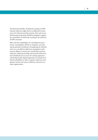 46 
The demonstrated effect of informal recycling on GHG 
emission reduction might also be an additional revenue 
source for informal recycling activities. New and accessi-ble 
financing mechanisms should be designed to support 
the contribution of small-scale recycling to the reduction 
of GHG emissions. 
More and more stakeholders, be it development practi-tioners, 
municipalities, NGOs or companies, are realis-ing 
the potential contribution of integrating the informal 
sector to a cost-efficient solid waste management and a 
resource-efficient economy also contributing to poverty 
reduction. Global partnerships and national and local ac-tions 
should take into account the existing experiences 
and develop locally adapted approaches to include the in-formal 
stakeholders in order to improve solid waste man-agement 
systems and resource efficiency and create eco-nomic 
opportunities. 
 