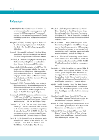 47 
References 
ACEPESA (2011): Health related issues of informal sec-tor 
involvement in solid waste management. Study 
prepared for GIZ’s sector project “Promotion of 
concepts for pro-poor and environmentally friendly 
closed-loop approaches in solid waste management”, 
Eschborn. 
Arlinghaus, S. (2007): Summary Report on the WEEE 
do GHK training implementation. Delhi, India, 
Nov 25th – Dec 10th 2006, Report prepared for 
GTZ, Köln. 
Arroyo, J. F. Rivas and I. Lardinois (1998): Solid Waste 
Management in Latin America - the case of small 
and micro-enterprises and co-operatives. WASTE 
Chaturvedi, B. (2009): Cooling Agents: The Impact on 
the Informal Recycling Sector on Carbon Emis-sions. 
Chintan-Environmental, Delhi, India. 
Chaturvedi, B. (2008): Privatisation of Solid Waste Col-lection 
and Transportation in Delhi: The Impact on 
the Informal Recycling Sector. Paper prepared as 
partial fulfilment of course on Urban Issues in De-veloping 
Countries, School for Advanced Interna-tional 
Studies, Johns Hopkins University. Washing-ton 
DC, December 2006. 
Cointreau, S. (1989): Provision of solid waste services in 
developing countries, Resource Paper presented at 
the International Seminar on the Provision of Mu-nicipal 
Public Services in Developing Countries, 
August 21-29, 1989 Assenovgrad, Bulgaria. 
Cointreau, S. (2006): Occupational and Environmental 
Health Issues of Solid Waste Management – Special 
Emphasis on Middle- and Lower Income Countries. 
Washington DC., USA: The World Bank Group. 
Crivellari, H.M.T, S.M. Dias, and A. de S. Pena (2008): 
Informação e trabalho: uma leitura sobre os catado-res 
de material reciclável a partir das bases públicas 
de dados. In: Kemp, V. H & H.M.T Crivellari: Cat-adores 
na cena urbana: construção de políticas so-cioambientais. 
Belo Horizonte: Autêntica Editora. 
Davies, R. (1979): Informal Sector or Subordinate Mode 
of Production? A Model. in Ray Bromley and Chris 
Gerry (eds.) Casual Work and Poverty in Third 
World Cities. New York: John Wiley & Sons. 
Dias, S.M. (2009): Trajetórias e Memórias dos Fóruns 
Lixo e Cidadania no Brasil: Experimentos Singu-lares 
de Justiça Social e Governança Participativa. 
2009. Dias, S.M. (Tese de Doutorado) Faculdade de 
Filosofia e Ciências Humanas, Universidade Federal 
de Minas Gerais. 
Dias, S.M and F.C.G. Alves (2008): Integration of the 
Informal Recycling Sector in Solid Waste Manage-ment 
in Brazil. Study prepared for GIZ´s sector pro-ject 
“Promotion of concepts for pro-poor and envi-ronmentally 
friendly closed-loop approaches in solid 
waste management”, available at www.giz.de. 
Dias, S.M. (2006): Waste & citizenship forum–achieve-ments 
and limitations. In: Solid Waste, health and 
the Millenium Development Goals CWG-WASH 
Workshop Proceedings (available at www.cwgnet. 
net ). 
Fernandez, L. (2008): Hacia Una Articulacion Global de 
Recicladores. In: Raccoglitori di residui, Una pan-oramica 
globale sul primo anello del circuito del 
riciclaggio‘ Proyecto CWG-Retos al Sur-Reorient. 
Compiladoras Cecilia Ruberto-Lucia Fernandez. 
(available at http://issuu.com/basurita/docs/activ_4_ 
sensibilisation_campaign_-_c_ruberto_sub_c). 
Gerdes, P. and E. Gunsilius (2010): The Waste Experts: 
Enabling Conditions for Informal Sector Integra-tion 
in Solid Waste Management. Lessons learned 
from Brazil, Egypt and India. Eschborn, Germany: 
GTZ. 
Gunsilius, E. and S. Garcia Cortes (2010): Waste and 
Livelihoods. Support of the informal recycling sec-tor 
in Iloilo, the Philippines. Eschborn: GTZ. 
Gerold, A. (2009): Integrating the Informal Sector in Sol-id 
Waste Management Systems. Basic Aspects and 
Experiences. Unpublished report for GTZ. 
Gille, Z. (2007): From the Cult of Waste to the Trash 
Heap of History: The Politics of Waste in Social-ist 
and Postsocialist Hungary. Indiana University 
Press, Bloomington, Indiana, USA. 
 