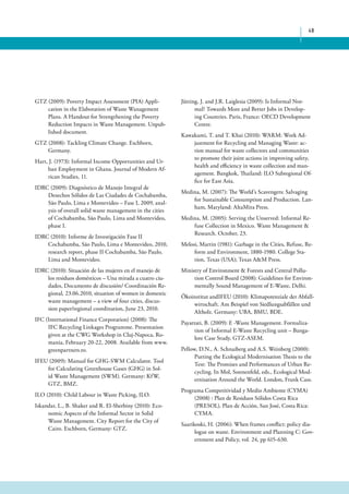 48 
GTZ (2009): Poverty Impact Assessment (PIA) Appli-cation 
in the Elaboration of Waste Wanagement 
Plans. A Handout for Strengthening the Poverty 
Reduction Impacts in Waste Management. Unpub-lished 
document. 
GTZ (2008): Tackling Climate Change. Eschborn, 
Germany. 
Hart, J. (1973): Informal Income Opportunities and Ur-ban 
Employment in Ghana. Journal of Modern Af-rican 
Studies, 11. 
IDRC (2009): Diagnóstico de Manejo Integral de 
Desechos Sólidos de Las Ciudades de Cochabamba, 
São Paulo, Lima e Montevideo – Fase I, 2009, anal-ysis 
of overall solid waste management in the cities 
of Cochabamba, São Paulo, Lima and Montevideo, 
phase I. 
IDRC (2010): Informe de Investigación Fase II 
Cochabamba, São Paulo, Lima e Montevideo, 2010, 
research report, phase II Cochabamba, São Paulo, 
Lima and Montevideo. 
IDRC (2010): Situación de las mujeres en el manejo de 
los residuos domésticos – Una mirada a cuatro ciu-dades, 
Documento de discusión/ Coordinación Re-gional, 
23.06.2010, situation of women in domestic 
waste management – a view of four cities, discus-sion 
paper/regional coordination, June 23, 2010. 
IFC (International Finance Corporation) (2008): The 
IFC Recycling Linkages Programme. Presentation 
given at the CWG Workshop in Cluj-Napoca, Ro-mania, 
February 20-22, 2008. Available from www. 
greenpartners.ro. 
IFEU (2009): Manual for GHG-SWM Calculator. Tool 
for Calculating Greenhouse Gases (GHG) in Sol-id 
Waste Management (SWM). Germany: KfW, 
GTZ, BMZ. 
ILO (2010): Child Labour in Waste Picking, ILO. 
Iskandar, L., B. Shaker and R. El-Sherbiny (2010): Eco-nomic 
Aspects of the Informal Sector in Solid 
Waste Management. City Report for the City of 
Cairo. Eschborn, Germany: GTZ. 
Jütting, J. and J.R. Laiglesia (2009): Is Informal Nor-mal? 
Towards More and Better Jobs in Develop-ing 
Countries. Paris, France: OECD Development 
Centre. 
Kawakami, T. and T. Khai (2010): WARM: Work Ad-justment 
for Recycling and Managing Waste: ac-tion 
manual for waste collectors and communities 
to promote their joint actions in improving safety, 
health and efficiency in waste collection and man-agement. 
Bangkok, Thailand: ILO Subregional Of-fice 
for East Asia. 
Medina, M. (2007): The World’s Scavengers: Salvaging 
for Sustainable Consumption and Production. Lan-ham, 
Maryland: AltaMira Press. 
Medina, M. (2005): Serving the Unserved: Informal Re-fuse 
Collection in Mexico. Waste Management & 
Research. October, 23. 
Melosi, Martin (1981): Garbage in the Cities, Refuse, Re-form 
and Environment, 1880-1980. College Sta-tion, 
Texas (USA); Texas A&M Press. 
Ministry of Environment & Forests and Central Pollu-tion 
Control Board (2008): Guidelines for Environ-mentally 
Sound Management of E-Waste, Delhi. 
Ökoinstitut andIFEU (2010): Klimapotenziale der Abfall-wirtschaft. 
Am Beispiel von Siedlungsabfällen und 
Altholz. Germany: UBA, BMU, BDE. 
Payattati, B. (2009): E -Waste Management. Formaliza-tion 
of Informal E-Waste Recycling unit – Banga-lore 
Case Study, GTZ-ASEM. 
Pellow, D.N., A. Schnaiberg and A.S. Weinberg (2000): 
Putting the Ecological Modernisation Thesis to the 
Test: The Promises and Performances of Urban Re-cycling. 
In Mol, Sonnenfeld, eds., Ecological Mod-ernisation 
Around the World. London, Frank Cass. 
Programa Competitividad y Medio Ambiente (CYMA) 
(2008) : Plan de Residuos Sólidos Costa Rica 
(PRESOL). Plan de Acción, San José, Costa Rica: 
CYMA. 
Saarikoski, H. (2006): When frames conflict: policy dia-logue 
on waste. Environment and Planning C: Gov-ernment 
and Policy, vol. 24, pp 615-630. 
 
