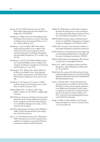 49 
Staffeld, R. (2010): Report on Value Chain Analysis in 
the Plastic Recycling Sector in Cairo and Alexan-dria, 
report prepared for Egyptian-German Private 
Sector Development Programme, GTZ, Cairo. 
SWAPP (2006): Economic Aspects of Informal Sector 
Activities in Solid Waste Management. City Report 
for Quezon, Philippines. GTZ, WASTE, SKAT. 
UNEP (2011): Towards a Green Economy: Pathways to 
Sustainable Development and Poverty Eradication. 
WIEGO (Women in the Informal Economy Organising 
and Globalising) (2000): Women in the Informal 
Economy. Cambridge, Massachusetts: WIEGO. 
WIEGO (2010): Options for Organizing. Waste Pickers 
in South Africa, Cambridge/ Manchester. 
Wilson, D.C. (2007): Development Drivers for Waste 
Management. Waste Management and Research 
vol. 25, pp 198-207. 
World Bank: The concept of the Informal sector, http:// 
lnweb90.worldbank.org/eca/eca.nsf/1f3aa35cab9dea 
4f85256a77004e4ef4/2e4ede543787a0c085256a94 
0073f4e4?OpenDocument 
Zapata, S. Daniela (2007): ‘Transversalizando la per-spectiva 
de género en los Objetivos de Desarrollo 
del Milenio,’ (mainstreaming a gender perspective 
in the Millennium Development Goals), Estudi-os 
estadísticos y prospectivos, Economic Commis-sion 
for Latin America and the Caribbean (CE-PAL), 
http://www.eclac.org/deype/publicaciones/ 
xml/1/29291/LCL2764e.pdf 
Zúñiga, J. (2003): La Informalidad es ya la Principal 
Fuente de Empleo en la era Fox. La Jornada. Mexi-co 
City, December 30. 
Samson, M. (Ed.) (2009): Refusing to be Cast Aside– 
Waste Pickers Organising Around the World. Cam-bridge, 
MA, USA: WIEGO. 
Scheinberg, A. (2003): The Proof of the Pudding: Urban 
Recycling in North America as a Process of Ecologi-cal 
Modernisation, Environmental Politics, vol. 12, 
No. 4, Winter 2003, pp 49-75. 
Scheinberg, A. and J. Anschütz (2007): Slim pickin’s: 
Supporting waste pickers in the ecological mod-ernisation 
of urban waste management systems. 
International Journal of Technology Management 
and Sustainable Development, vol. 5, number 3, pp 
257-270. 
Scheinberg, A. and A.P.J. Mol (2010): Multiple moderni-ties; 
transitional Bulgaria and the ecological mod-ernisation 
of solid waste management. Environment 
and Planning C 28, 1, pp. 18-36. 
Scheinberg, A., D.C. Wilson and L. Rodic (2010): Sol-id 
Waste in the World’s Cities. Third Global Re-port 
on Water and Sanitation in the World’s Cities, 
2010. Earthscan Publications, Newcastle-on-Tyne, 
UK. 
Scheinberg, A., M. Simpson, Y.E. Gupt et al. (2010): 
Economic Aspects of the Informal Sector in Solid 
Waste. Eschborn, Germany: GTZ. 
Simpson-Hebert, M.L., A. Mitrovic and G. Zajic 
(2005): A Paper Life, UK: WEDC, Loughborough 
University. 
SNDT Womens’ University and Chintan Environmental 
Research & Action Group (2008): Recycling liveli-hoods 
- Integration of the Informal Recycling Sec-tor 
in Solid Waste Management in India, commis-sioned 
by GIZ, Eschborn. 
Solid Waste Management Association of the Philippines 
(2009): National Framework Plan for the Integra-tion 
of the Informal Sector. 
Spies, S., A. L Florisbela dos Santos and G. Wehenpohl 
(2005): Informal sector activities–obstacles and ex-amples 
for its integration in municipal solid waste 
management, Sardinia Landfill Symposium. 
 