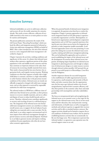 2 
When the potential benefit of informal sector integration 
is recognised, the question arises how best to realise this 
integration. Chapter 4 presents approaches to informal 
sector integration based on GIZ pilot project’s experienc-es 
and other organisations’ activities. Municipalities, in-formal 
sector organisations and development cooperation 
organisations such as GIZ have acquired experiences dur-ing 
the past years about success factors for integration ap-proaches 
to make integration models sustainable. A mix 
of several approaches seems to be most promising. It com-prises 
first taking into account the informal waste sector 
in policy making and solid waste management planning. 
This can be facilitated by approaches such as action re-search 
establishing the impact of the informal sector and 
the development of scenarios about informal sector inte-gration, 
developing impact hypotheses on informal sector 
integration in planning processes and through an adapta-tion 
of infrastructure design as to make resource recovery 
through informal workers possible. GIZ pursued this ap-proach 
in successful projects in Mozambique, Costa Rica 
and the Philippines. 
Another important element for successful integration 
is the establishment of stable organisational structures. 
Co-operatives, small enterprises and networks in Brazil, 
India, and other countries show that the organisations 
were the first step to get informal workers out of social 
marginalisation, improved their economic efficiency and 
thus their position in the economic value chain and made 
partnerships with municipalities and other stakeholders 
possible. 
The focus on entrepreneurial spirit and strengthening the 
informal sector as an economic actor is a key topic for the 
support to the informal waste sector. Due to its low social 
status and low education, they need particular training 
and information, on health issues as well as management 
methods and technical expertise to upgrade their recovery 
activities and be able to conclude business contracts. But 
support activities should not be limited to improve the so-cial 
conditions of informal waste workers, but be aimed at 
establishing business activities that are economically via-ble 
over the longer term. This is important to prevent that 
informal workers’ co-operatives cease operation once the 
external support comes to an end. 
Executive Summary 
Informal stakeholders are active in solid waste collection 
and recovery all over the world, sometimes for centuries 
already. They work as waste collectors, collectors of recy-clable 
materials in the streets or as waste pickers on trans-fer 
stations and dumpsites. 
The present publication summarises the results of the 
GIZ Sector Project “Recycling Partnerships”, which ana-lysed 
the effects and integration potential of informal ac-tivities 
into solid waste management (SWM) on behalf of 
BMZ. After a short introduction, the role of the informal 
sector in a new, integrated solid waste management is de-scribed 
in chapter 2. 
Chapter 3 presents the activities, working conditions and 
significance of this sector. It is shown that informal waste 
workers often represent a significant portion of the urban 
population in low and middle-income countries and that 
they constitute an important element in the value chain 
of resources by recovering valuable materials from waste. 
Their work is characterised by low entry barriers, low or-ganisation 
levels, and irregular income situation. Working 
conditions are often bad, exposure to health risks is high, 
child labour is common, and there is a high vulnerability 
to unfair business relations due to the precarious income 
conditions of the workers. Informal actors are mostly not 
officially recognised or charged with solid waste manage-ment, 
and are often ignored or restricted by responsible 
authorities for solid waste management. 
The informal workers in SWM have a different vision of 
solid waste than formal service providers, as their primary 
interest is to recover valuable materials, and not to collect 
and dispose of waste to reduce health hazards and as a 
service. Therefore, informal actors contribute significantly 
to recovery and recycling of waste in a self-financing sys-tem. 
The integration of the informal sector into formal 
solid waste management systems can contribute to reduce 
overall system costs, to support the local industry by pro-viding 
low-cost materials and to create new jobs. On the 
other hand, it can reduce negative environmental and cli-mate 
impacts from solid waste management through im-proved 
resource recovery and reduced disposal. And final-ly, 
it can help to generate income and improve working 
conditions for poor populations who often do not have 
other economic opportunities. 
 