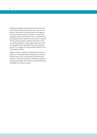 3 
Finally, partnerships among the private sector, between 
formal and informal actors, become more and more im-portant. 
Many private enterprises perceive the opportu-nities 
stemming from the use of waste as a (material or 
energetic) resource and realise that they can benefit from 
partnerships with the informal sector in order to improve 
the value chains related to materials from waste. Some 
successful examples for a more organized resource recov-ery 
through informal stakeholders have been initiated 
by GIZ, for example the cement producer Holcim or the 
steel producer Gerdau. 
Chapter 5 draws a number of conclusions from these ex-periences, 
stressing the need for taking into account the 
informal waste sector at international, national and lo-cal 
level, as well as the potential contributions of partner-ships 
between public, formal private and informal private 
stakeholders for a green economy. 
 