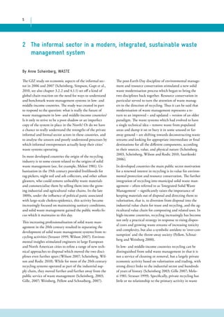 5 
2 The informal sector in a modern, integrated, sustainable waste 
management system 
The GIZ study on economic aspects of the informal sec-tor 
in 2006 and 2007 (Scheinberg, Simpson, Gupt et al., 
2010, see also chapter 3.2.2 and 4.1.1) set off a kind of 
global chain reaction on the need for ways to understand 
and benchmark waste management systems in low- and 
middle-income countries. The study was created in part 
to respond to the question: what is really the future of 
waste management in low- and middle-income countries? 
Is it only to strive to be a poor shadow or an imperfect 
copy of the system in place in the North? Or do we have 
a chance to really understand the strengths of the private 
informal and formal sector actors in these countries, and 
to analyse the unseen and poorly understood processes by 
which informal entrepreneurs actually keep their cities’ 
waste systems operating. 
In most developed countries the origin of the recycling 
industry is to some extent related to the origins of solid 
waste management (see, for example, Melosi 1981). Ur-banisation 
in the 19th century provided livelihoods for 
rag-pickers, night soil and ash collectors, and other urban 
gleaners, who could remove unhealthy waste materials 
and commercialise them by selling them into the grow-ing 
industrial and agricultural value chains. In the late 
1800s, under the influence of political panic associated 
with large-scale cholera epidemics, this activity became 
increasingly focused on maintaining sanitary conditions, 
and solid waste management gained the public works fo-cus 
which it maintains to this day. 
This increasing professionalisation of solid waste man-agement 
in the 20th century resulted in separating the 
development of solid waste management systems from re-cycling 
activities (Strasser 1999, Wilson 2007). Environ-mental 
insights stimulated engineers in large European 
and North American cities to refine a range of new tech-nical 
approaches to disposal which moved the two disci-plines 
even further apart (Wilson 2007; Scheinberg, Wil-son 
and Rodic 2010). While for most of the 20th century 
recycling systems operated as part of the industrial sup-ply 
chain, they moved further and further away from the 
public service of waste management (Scheinberg, 2003; 
Gille, 2007; Weinberg, Pellow and Schnaiberg, 2007). 
The post-Earth Day discipline of environmental manage-ment 
and resource conservation stimulated a new solid 
waste modernisation process which began to bring the 
two disciplines back together. Resource conservation in 
particular served to turn the attention of waste manag-ers 
in the direction of recycling. Thus it can be said that 
modernisation of waste management represents a re-turn 
to an improved – and updated – version of an older 
paradigm. The waste systems which had evolved to have 
a single technical idea – remove waste from populated 
areas and dump it on or bury it in some unused or far-away 
ground – are shifting towards deconstructing waste 
streams and looking for appropriate intermediate or final 
destinations for all the different components, according 
to their sources, value, and physical nature (Scheinberg 
2003, Scheinberg, Wilson and Rodic 2010, Saarikoski 
2006). 
In developed countries the main public sector motivation 
for a renewed interest in recycling is its value for environ-mental 
protection and resource conservation. The further 
integration of recycling into municipal solid waste man-agement 
– often referred to as ‘Integrated Solid Waste 
Management’ – significantly raises the importance of 
keeping materials out of disposal and directing them to 
valorisation, that is, to diversion from disposal into the 
industrial value chain for reuse and recycling, and the ag-ricultural 
value chain for composting and related uses. In 
high-income countries, recycling increasingly has become 
not only a practical strategy in response to rising dispos-al 
costs and growing waste streams of increasing toxicity 
and complexity, but also a symbolic antidote to ‘over-con-sumption’ 
and the throw-away society (Pellow, Schnai-berg 
and Weinberg 2000). 
In low- and middle-income countries recycling can be 
distinguished from solid waste management in that it is 
not a service of cleaning or removal, but a largely private 
economic activity based on valorisation and trading, with 
strong direct links to the industrial sector and hundreds 
of years of history (Scheinberg 2003; Gille 2007; Melo-si 
1981; Strasser 1999). Specifically, private recycling has 
little or no relationship to the primary activity in waste 
By Anne Scheinberg, WASTE 
 