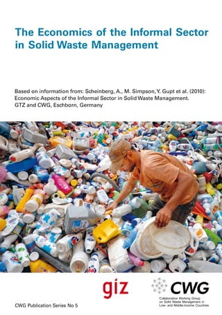 The Economics of the Informal Sector 
in Solid Waste Management 
Based on information from: Scheinberg, A., M. Simpson, Y. Gupt et al. (2010): 
Economic Aspects of the Informal Sector in Solid Waste Management. 
GTZ and CWG, Eschborn, Germany 
CWG Publication Series No 5 
 