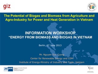 The Potential of Biogas and Biomass from Agriculture and
Agro-Industry for Power and Heat Generation in Vietnam

INFORMATION WORKSHOP
“ENERGY FROM BIOMASS AND BIOGAS IN VIETNAM
Berlin, 27 June 2013

Mr. Nguyen Duc Cuong
Center for Renewable Energy and CDM
Institute of Energy-Ministry of Industry and Trade, Vietnam

 