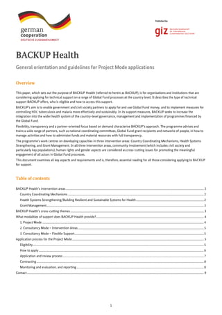 1
Published by:
BACKUP Health
General orientation and guidelines for Project Mode applications
Overview
This paper, which sets out the purpose of BACKUP Health (referred to herein as BACKUP), is for organisations and institutions that are
considering applying for technical support on a range of Global Fund processes at the country level. It describes the type of technical
support BACKUP offers, who is eligible and how to access this support.
BACKUP’s aim is to enable government and civil society partners to apply for and use Global Fund money, and to implement measures for
controlling HIV, tuberculosis and malaria more effectively and sustainably. In its support measures, BACKUP seeks to increase the
integration into the wider health system of the country-level governance, management and implementation of programmes financed by
the Global Fund.
Flexibility, transparency and a partner-oriented focus based on demand characterise BACKUP’s approach. The programme advises and
trains a wide range of partners, such as national coordinating committees, Global Fund grant recipients and networks of people, in how to
manage activities and how to administer funds and material resources with full transparency.
The programme’s work centres on developing capacities in three intervention areas: Country Coordinating Mechanisms, Health Systems
Strengthening, and Grant Management. In all three intervention areas, community involvement (which includes civil society and
particularly key populations), human rights and gender aspects are considered as cross-cutting issues for promoting the meaningful
engagement of all actors in Global Fund processes.
This document examines all key aspects and requirements and is, therefore, essential reading for all those considering applying to BACKUP
for support.
Table of contents
BACKUP Health’s intervention areas................................................................................................................................................................................................. 2
Country Coordinating Mechanisms ..............................................................................................................................................................................................2
Health Systems Strengthening/Building Resilient and Sustainable Systems for Health...............................................................................................2
Grant Management............................................................................................................................................................................................................................3
BACKUP Health’s cross-cutting themes........................................................................................................................................................................................... 3
What modalities of support does BACKUP Health provide?....................................................................................................................................................... 4
1. Project Mode ..................................................................................................................................................................................................................................4
2. Consultancy Mode – Intervention Areas ................................................................................................................................................................................5
3. Consultancy Mode – Flexible Support.....................................................................................................................................................................................5
Application process for the Project Mode........................................................................................................................................................................................ 5
Eligibility...............................................................................................................................................................................................................................................5
How to apply.......................................................................................................................................................................................................................................6
Application and review process .....................................................................................................................................................................................................7
Contracting..........................................................................................................................................................................................................................................8
Monitoring and evaluation, and reporting..................................................................................................................................................................................8
Contact ....................................................................................................................................................................................................................................................... 9
 