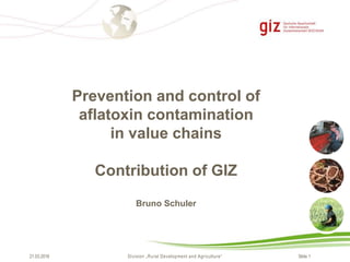 Slide 1Division „Rural Development and Agriculture“21.03.2016
Prevention and control of
aflatoxin contamination
in value chains
Contribution of GIZ
Bruno Schuler
 