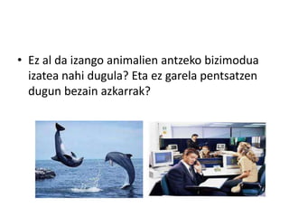 • Ez al da izango animalien antzeko bizimodua
  izatea nahi dugula? Eta ez garela pentsatzen
  dugun bezain azkarrak?
 