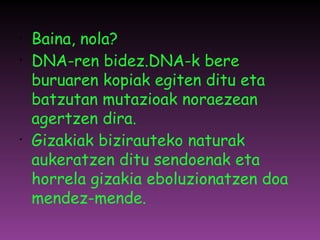 Baina, nola? DNA-ren bidez.DNA-k bere buruaren kopiak egiten ditu eta batzutan mutazioak noraezean agertzen dira. Gizakiak bizirauteko naturak aukeratzen ditu sendoenak eta horrela gizakia eboluzionatzen doa mendez-mende. 