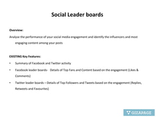 Social Leader boards  Overview:   Analyse the performance of your social media engagement and identify the influencers and most engaging content among your posts EXISTING Key Features: Summary of Facebook and Twitter activity Facebook leader boards-  Details of Top Fans and Content based on the engagement (Likes & Comments) Twitter leader boards – Details of Top Followers and Tweets based on the engagement (Replies, Retweets and Favourites) 