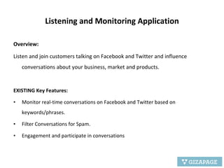 Listening and Monitoring Application Overview:  Listen and join customers talking on Facebook and Twitter and influence conversations about your business, market and products. EXISTING Key Features: Monitor real-time conversations on Facebook and Twitter based on keywords/phrases.  Filter Conversations for Spam. Engagement and participate in conversations 