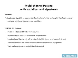 Multi-channel Posting  with social bar and signatures Overview:  Post updates and publish new content on Facebook and Twitter and amplify the effectiveness of each post with Social Signatures and Social Bars. EXISTING Key Features: Post to Facebook and Twitter from one place Multimedia post support – Share a link, Image or Video Include a Social Signature (a call-to-action link which shows up in Facebook stream) Auto shorten URL’s and embed a social bar to invite community engagement Track traffic performance on individual links posted 
