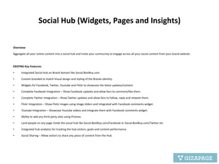 Social Hub (Widgets, Pages and Insights)   Overview:   Aggregate all your online content into a social hub and invite your community to engage across all your social content from your brand website. EXISTNG Key Features: Integrated Social Hub on Brand domain like Social.BestBuy.com Custom branded to match Visual design and styling of the Brands identity. Widgets for Facebook, Twitter, Youtube and Flickr to showcase the latest updates/content. Complete Facebook Integration – Show Facebook updates and allow fans to comment/like them. Complete Twitter Integration – Show Twitter updates and allow fans to follow, reply and retweet them. Flickr Integration – Show Flickr images using image sliders and integrated with Facebook comments widget. Youtube Integration – Showcase Youtube videos and integrate them with Facebook comments widget. Ability to add any third party sites using iFrames. Land people on any page inside the social hub like Social.BestBuy.com/Facebook or Social.BestBuy.com/Twitter etc Integrated hub analytics for tracking the hub visitors, goals and content performance. Social Sharing – Allow visitors to share any piece of content from the Hub. 