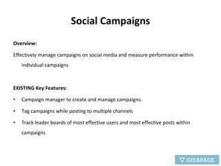 Social Campaigns Overview: Effectively manage campaigns on social media and measure performance within individual campaigns EXISTING Key Features: Campaign manager to create and manage campaigns. Tag campaigns while posting to multiple channels Track leader boards of most effective users and most effective posts within campaigns 