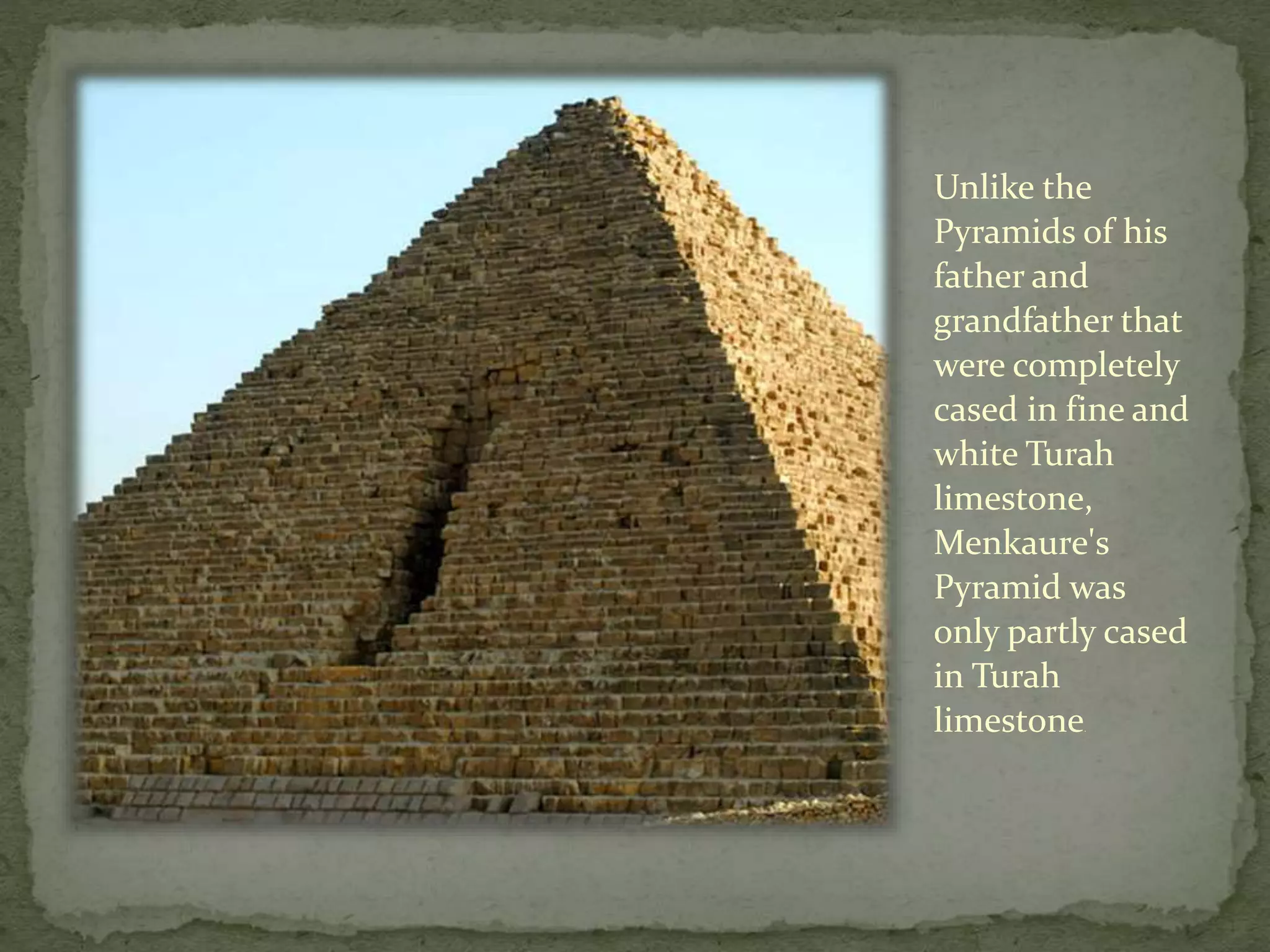 Unlike the
Pyramids of his
father and
grandfather that
were completely
cased in fine and
white Turah
limestone,
Menkaure's
Pyramid was
only partly cased
in Turah
limestone.
 