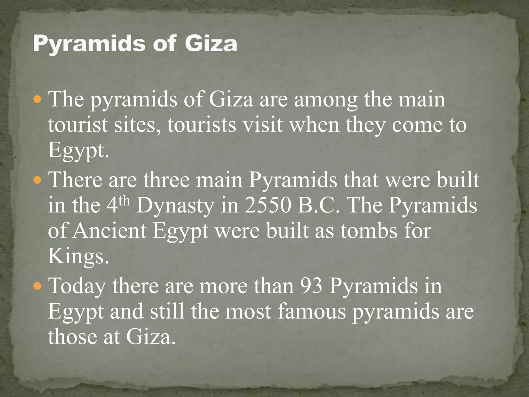  The pyramids of Giza are among the main
tourist sites, tourists visit when they come to
Egypt.
 There are three main Pyramids that were built
in the 4th Dynasty in 2550 B.C. The Pyramids
of Ancient Egypt were built as tombs for
Kings.
 Today there are more than 93 Pyramids in
Egypt and still the most famous pyramids are
those at Giza.
 