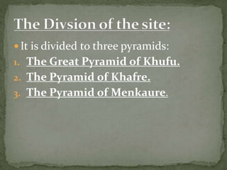  It is divided to three pyramids:
1. The Great Pyramid of Khufu.
2. The Pyramid of Khafre.
3. The Pyramid of Menkaure.
 